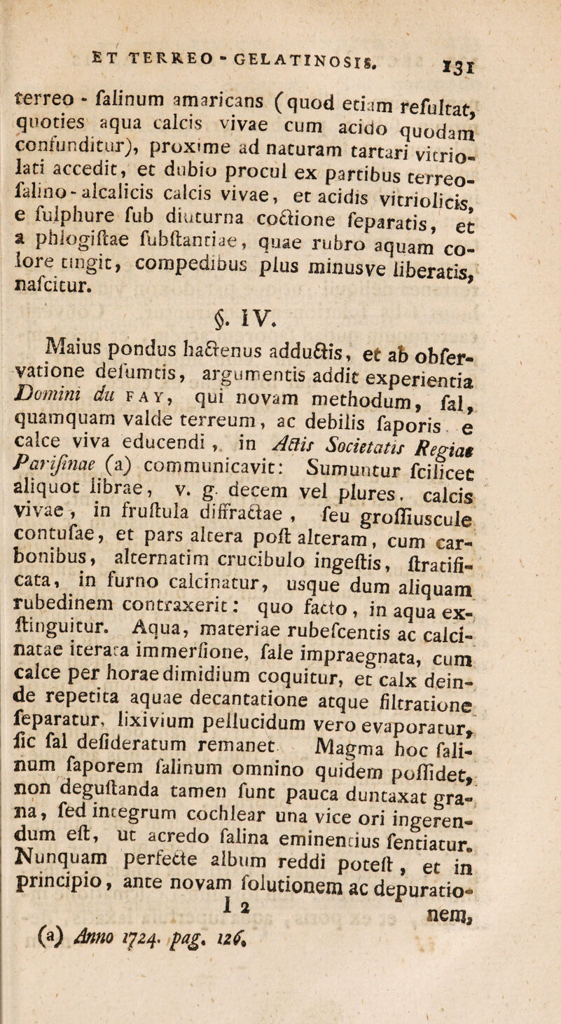 f et terreo “ gelatinosis# 131 terreo - falinum amaricans (quod etiam refultat quoties aqua calcis vivae cum acido quodam contunditur), proxime ad naturam tartari vicrio- lati accedit, et dubio procul ex partibus terreo- falino-alcalicis calcis vivae, et acidis vitriolicts e fulphure fub diuturna coftione feparatis, et a pbiogiftae fubftantiae, quae rubro aquam’ co¬ lore tingit, compedibus plus minusve liberatis nafcicur. ’ §• IV. Maius pondus hactenus addu&is, et ab obfer- vatione defumtis, argumentis addit experientia Domini dn fay, qui novam methodum, fal quamquam valde terreum, ac debilis faporis e calce viva educendi, in Anis Societatis Rernat Parifmae (a) communicavit: Sumuntur fciiicet aliquot librae, v. g. decem vel plures. calcis vivae, in Irultula diffractae, feu groffiuscule contufae, et pars altera poft alteram , cum car¬ bonibus, alcernatim crucibuio ingeftis, ftr aci fi¬ cata, in furno calcinatur, usque dum aliquam rubedinem contraxerit: quo facto, in aqua ex- ftinguitur. Aqua, materiae rubefcencis ac calci- natae iterata immerfione, fale impraegnata, cum calce per horae dimidium coquitur, et calx dein¬ de repetita aquae decantatione atque filtratione feparatur, lixivium pellucidum vero evaporatur» lic fal defideracum remanet Magma hoc fali- num faporem falinum omnino quidem polfidet non degufianda tamen funt pauca duntaxat pra- na, fed integrum cochlear una vice ori ingeren¬ dum eft, ut acredo falina eminentius fentiatur Nunquam perfette album reddi poteft , et iii principio, ante novam folutionem ac depuratio- *2 nenj, (a) Anno 1J24. fag. izS%