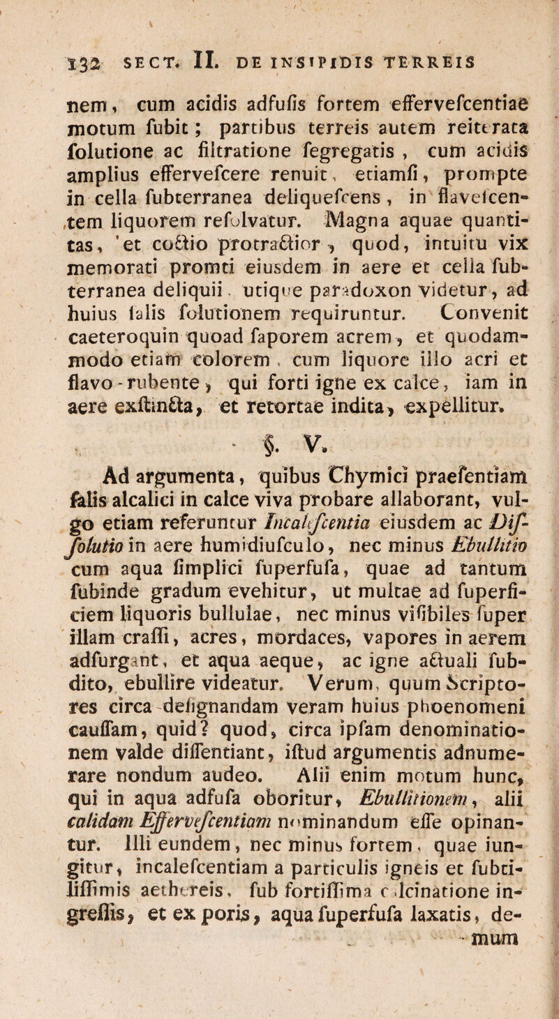 nem, cum acidis adfufis fortem effervefcentiae motum fubit; partibus terreis autem reittrata folutione ac fiitratione fegregatis , cum acidis amplius effervefcere renuit, etiamfi i prompte in cella fubterranea deliquefcens, in flaveicen- tem liquorem refolvatur. Magna aquae quanti¬ tas, *et co&io pro tradi or ^ quod, intuitu vix memorati promti eiusdem in aere et cella fub¬ terranea deliquii, utique paradoxon videtur, ad huius talis folutionem requiruntur. Convenit caeteroquin quoad faporem acrem, et quodam¬ modo etiam colorem , cum liquore illo acri et flavo-rubente ) qui forti igne ex calce, iam in aere exftinfta, et retortae indita, expellitur. * §. V, Ad argumenta, quibus Chymici praefentiam felis alcalici in calce viva probare allaborant, vul¬ go etiam referuntur IncaUfc entia eiusdem ac DiJ- folutio in aere humidiufculo, nec minus Ebullitio cum aqua fimplici fuperfufa, quae ad tantum fubinde gradum evehitur, ut multae ad fuperfi- ciem liquoris bullulae, nec minus vifibiles fuper illam craffi > acres, mordaces, vapores in aerem adfurgant, et aqua aeque, ac igne a&uali fub- dito, ebullire videatur. Verum, quum Scripto¬ res circa dehgnandam veram huius phoenomeni cauffam, quid? quod, circa ipfam denominatio¬ nem valde diffentiant, iftud argumentis adnume- rare nondum audeo. Alii enim motum hunc, qui in aqua adfufa oboritur, Ebullitionem, alii calidam Effervefcentiam nominandum elTe opinan¬ tur. Illi eundem, nec minus fortem, quae iun- gitur, incalefcentiam a particulis igneis et fubci- liffimis aechtreis, fub fortiflima c lcinatione in- greflisj etexporis, aqua fuperfufa laxatis, de¬ mum