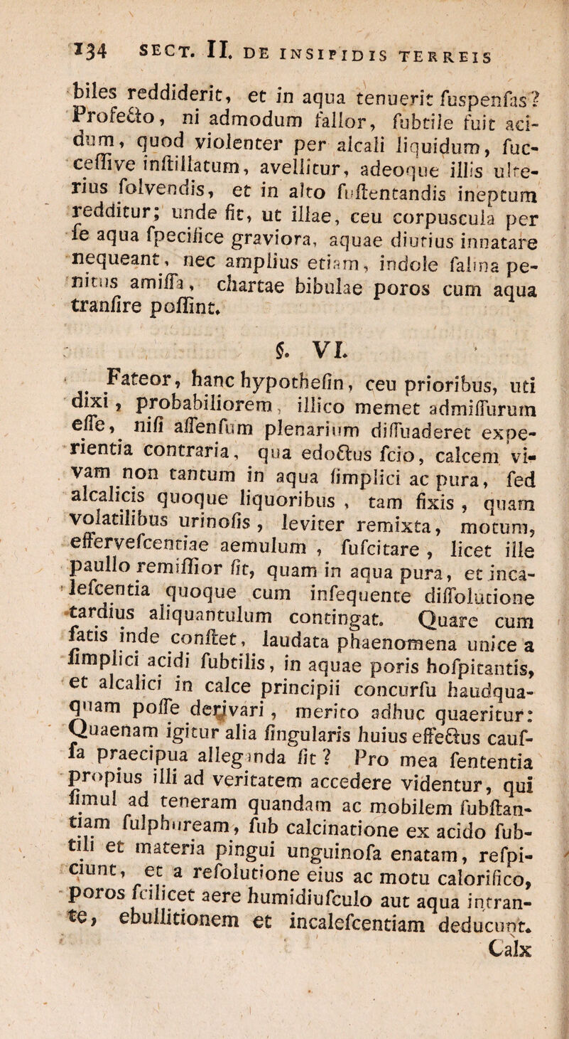 biies reddiderit, et in aqua tenuerit fuspenfas? Profedo, ni admodum lallor, fubtile fuit aci¬ dum, quod violenter per alcali liquidum, fuc- ce (Ii ve inftillatum, avellitur, adeoque illis ulte¬ rius folvendis, et in alto fu (lentandis ineptum redditur, unde fit, ut illae, ceu corpuscula per fe aqua fpecifice graviora, aquae diutius innatare nequeant, nec amplius etiam, indole falma pe¬ nitus amifia, chartae bibulae poros cum aqua tranfire poffint, §. VL Fateor, hanc hypothefin, ceu prioribus, uti dixi, probabiliorem, illico memet admiiTurum efie,^ nifi afienfum plenarium diffuaderet expe¬ rientia contraria, qua edo£lusfcio, calcem vi¬ vam non tantum in aqua fimplici ac pura, fed alcalicis quoque liquoribus , tam fixis , quam volatilious urinofis , leviter remixta, motum, effervefcenriae aemulum , fufcitare , licet ille paullo remiffior fit, quam in aqua pura, et inca- lefcentia quoque cum infequente difiblurione tardms aliquantulum contingat. Quare cum fatis inde condet ,. laudata phaenomena unice a limpiici acidi fubtilis, in aquae poris hofpitantis, et alcalici in calce principii concurfu haudqua- q»iam polle derivari, merito adhuc quaeritur: Quaenatn igitur alia fingularis huius efferus cauf- la praecipua alleginda fit ? Pro mea fententia propius illi ad veritatem accedere videntur, qui fimul ad teneram quandam ac mobilem fubftan- tiarn fulphiiream, fub calcinatione ex acido fub- ti 1 et materia pingui unguinofa enatam, refpi- cnint, et a refolutione eius ac motu calorifico, poios hdicet aere humidiufculo aut aqua intran¬ te, ebullitionem et incalefcentiam deducunt* ; f 1 n Calx