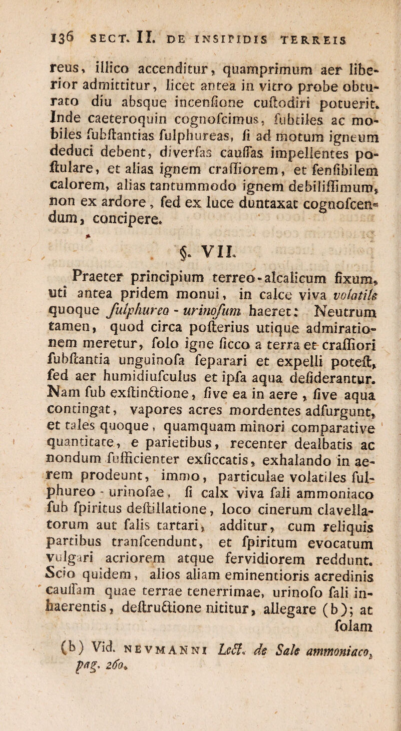 reus, illico accenditur, quamprimum aer libe¬ rior admittitur, licet antea in vitro probe obtu¬ rato diu absque incenfione cuilodiri potuerit* Inde caeteroquin cognofcimus, fubriles ac mo¬ biles fubftantias fulphureas, fi ad motum igneum deduci debent, dlverfas caudas impellentes po- ftulare, et alias ignem craffiorem, et fenlibilem calorem, alias tantummodo ignem debiliffimum* non ex ardore, fed ex luce duntaxac cognofcen- dum, concipere* *■ §. VIL ^ Praeter principium terreo «alcalicum fixum, uti antea pridem monui, in calce viva volatile quoque fulphurea - urinofum haeret: Neutrum tamen, quod circa polterius utique admiratio¬ nem meretur, folo igne Cicco a terra et craffiori fubftantia ungoinofa feparari et expelli poteft, fed aer humidiufculus et ipfa aqua defiderantur. Nam fub exftin&ione, live ea in aere , live aqua contingat, vapores acres mordentes adfurgunt, et tales quoque , quamquam minori comparative quantitate, e parietibus, recenter dealbatis ac nondum fufficienter exficcatis, exhalando in ae¬ rem prodeunt, immo, particulae volatiles ful- phureo - urinofae, fi calx viva fali ammoniaco fub fpiritus deitiiiadone, loco cinerum clavella- torum aut falis tartari, additur, cum reliquis partibus tranfcendunt, et fpiritum evocatum vulgari acriorem atque fervidiorem reddunt. Scio quidem, alios aliam eminendoris acredinis caudam quae terrae tenerrimae, urinofo fali in¬ haerentis, deltruftione nititur, allegare (b); at folam (b) Vici nevmanni Leff. de Sale ammoniacot pag, 260♦