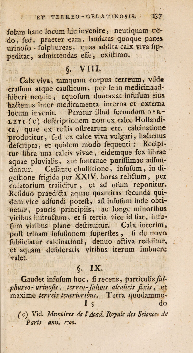 folam hanc locum hic invenire , neutiquam cre¬ do, fed, praeter eam, laudatas quoque pares urinofo * fulphureas, quas addita calx viva fip- peditae, admittendas effe» exiitimo. §.. V11L Calx viva, tamquam corpus terreum, vilde craflum atque caudicum, per fe in medicinaad- hiberi nequit, aquofum duntaxat infufum rius ha&enus inter medicamenta interna et externa locum invenit. Paratur illud fecundum btr- leti (c) deferiptionem non ex calce Hoilandi- ca, quae ex teffis oftrearum etc. calcinatione producitur, fed ex calce viva vulgari, ha&enus deferipta, et quidem modo fequenti : Recipi» tur libra una calcis vivae, eidemque fex librae aquae pluvialis, aut fontanae puriffimae adfun- duntur. Ceffante ebullitione, infufum, in di- geftione frigida per XXIV» horas relisum, per colatorium traiicitur , et ad ufum reponitur. Refiduo praedi&a aquae quantitas fecunda qui¬ dem vice adfundi poteft, aft infufum inde obti¬ netur, paucis principiis, ac longe minoribus viribus inftru&um, et fi tertia vice id fiat, infu¬ fum viribus plane deftituicur. Calx interim, poft trinam infufionem fuperites , fi de novo fubiiciatur calcinationi, denuo aftiva redditur, et aquam defideratis viribus iterum imbuere valet. 1 . , §. IX. *? Gaudet infufum hoc, fi recens, particulisj/w/- phureo - urino fis, terreo -Ja tinis aic alicis fixis, et maxime terreis tenerioribus. Terra quodammo- I 5 do ( c) Vid. Mcmoircs de VAcad* Royah des Sciences de Paris ann. 1700,