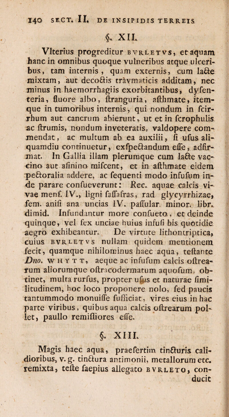 §. XIL Vlterius progreditur byrletvs, et aquam hanc in omnibus quoque vulneribus atque ulceri¬ bus, tam internis , quam externis, cum lafte mixtam, aut deco&is travmaticis additam, nec minus in haemorrhagiis exorbitantibus , dyfen- teria, fluore albo, ftranguria, afthmate, item- que in tumorihus internis, qui nondum in fcir- rhum aut cancrum abierunt,, ut et in fcrophulis ac ftrumis, nondum inveteratis, valdopere com¬ mendat, ac multum ah ea auxilii, fi ufus ali¬ quamdiu continuetur, exfpe&andum efle, adfir- mat. In Gallia illam plerumque cum lafte vac¬ cino aut afinino mifcent, et in afthmate eidem peroralia addere, ac fequenti modo infufum in¬ de parare confueverunt: Ree» aquae calcis vi¬ vae menf. I V., ligni faffafras., rad glycyrrhizae, fem. anifi ana uncias IV, paffular. minor, libr,. dimid. Infundantur more confueta, et deinde quinque, vel fex unciae huius infufi bis quotidie aegro exhibeantur. De virtute lithontriptica, cuius, byrletvs nullam quidem mentionem fecit, quamque nihilominus haec aqua, teftante Dno. fHYT t, aeque ac infufum calcis oftrea- rum aliorumque oftracodermarum aquofum» ob¬ tinet, multa rurfus, propter u|hs et naturae fimi- litudinem, hoc loco proponere nolo, fed paucis tantummodo monuiffe fufficiat, vires eius in hac parte viribus , quibus aqua calcis oftrearum pol¬ let, paullo remiffiores eife. §• XIIL Magis haec aqua, praefertim tinfturis cali¬ dioribus, v. g. tin&ura antimonii, metallorum etc. remixta, tefte faepius allegata bvrleto, con¬ ducit