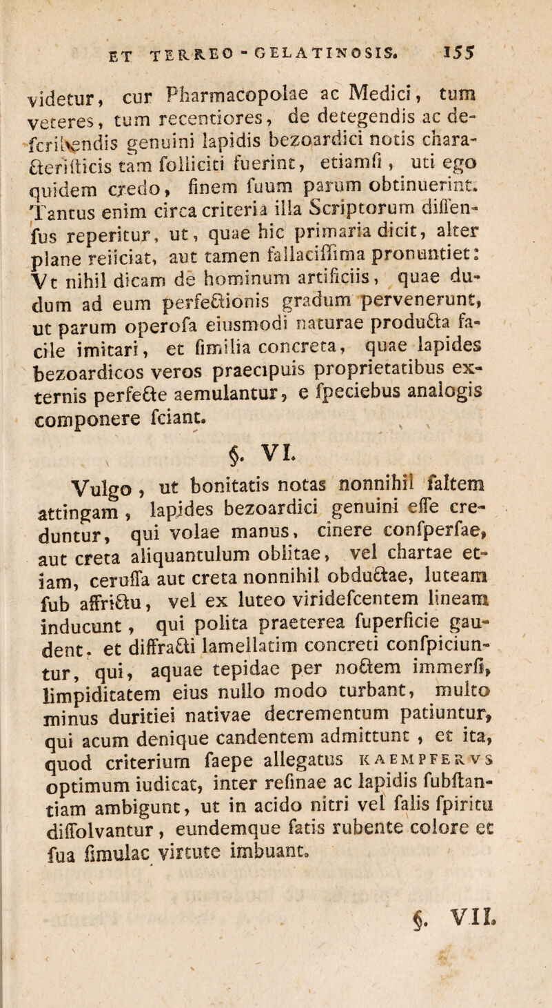 videtur, cur Pharmacopolae ac Medici, tum veteres, tum recentiores, de detegendis ac de- fcriUgndis genuini lapidis bezoardici notis chara- aerifticis tam foilicici fuerint, etiamfi , uti ego quidem credo, finem fuum parum obtinuerint. Tantus enim circa criteria ilia Scriptorum dillen- fus reperitur, ut, quae hic primaria dicit, alter plane reiiciat, aut tamen failaciffima pronuntiet: Vt nihil dicam de hominum artificiis, quae du- dum ad eum perfe&ionis gradum pervenerunt, ut parum operofa eiusmodi naturae proaufta fa¬ cile imitari, et fimi lia concreta, quae lapides bezoardicos veros praecipuis proprietatibus ex¬ ternis perfefte aemulantur, e fpeciebus analogis componere fciant. $. VI. Vulgo, ut bonitatis notas nonnihil faltem attingam, lapides bezoardici genuini effe cre¬ duntur, qui volae manus, cinere confperfae, aut creta aliquantulum oblitae, vel chartae et¬ iam, cerulTa aut creta nonnihil obdu&ae, luteam fubaffri£tu, vel ex luteo viridefcentem lineam inducunt, qui polita praeterea fuperficie gau¬ dent, et diffra£ti lamellatim concreti confpiciun- tur, qui, aquae tepidae per noftem immerli, limpiditatem eius nullo modo turbant, multo minus duritiei nativae decrementum patiuntur, qui acum denique candentem admittunt , et ita, quod criterium faepe allegatus kaempfervs optimum iudicat, inter refinae ac lapidis fubftan- tiam ambigunt, ut in acido nitri vel falis fpiritu diffolvantur, eundemque fatis rubente colore et fua fsraulac virtute imbuant. §. VII. < , .wL'*