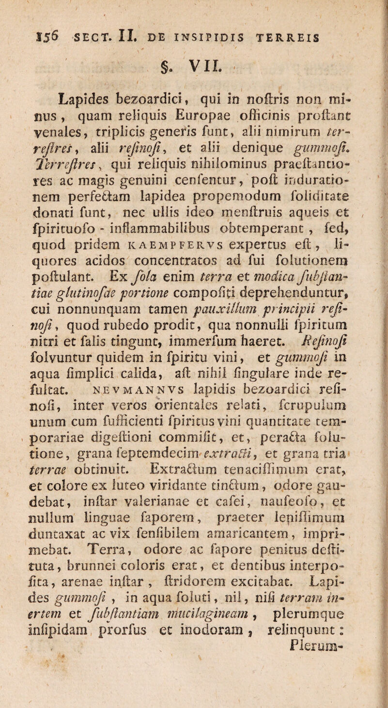§. VIL Lapides bezoardici, qui in noftris non mi¬ nus , quam reliquis Europae officinis proflant venales, triplicis generis funt, alii nimirum ter¬ re fer es , alii rejinoji, et alii denique gummoji\ Ter referesy qui reliquis nihilominus praeit ancio¬ res ac magis genuini cenfentur, poli induratio- nem perfebiam lapidea propemodum lbliditate donaci funt, nec uliis ideo menftruis aqueis et fpiricuofo - inflammabilibus obtemperant , fed, quod pridem kaempfervs expertus efl, li¬ quores acidos concentratos ad fui foiutionem podulant. Ex feola enim terra et modica fubfean- tiae glutinofde portione compobti deprehenduntur, cui nonnunquam tamen pauxillum principii refe- nofe, quod rubedo prodit, qua nonnulli fpiritum nitri et falis tingunt, immerfum haeret. Refenofe folvuntur quidem in fpiritu vini, et gummoji in aqua fimplici calida, aft nihil lingulare inde re- fultat. nevmannvs lapidis bezoardici reli¬ no fi, inter veros orientales relati, fcrupulum unum cum fufficienti fpiritusvini quantitate tem¬ porariae digellioni commi fit, et, pera&a folu- tione, grana feptemdecim extra&i, et grana tria terrae obtinuit. Extra&um tenaciffimum erat, et colore ex luteo viridante tinftmn, odore gau¬ debat, inllar valerianae et cafei, naufeofp, et nullum linguae faporem, praeter lepiffimum duntaxat ac vix fenlibilem amaricantem, impri- . mebat. Terra, odore ac fapore penitus defti- tuta, brunnei coloris erat, et dentibus interpo¬ li ta, arenae indar , dridorem excitabat. Lapi¬ des gummoji , in aqua foluti, nil, nih terram in¬ ertem et fub flant iam muci fagineam , plerumque Infipidam prorfus et inodoram , relinquunt: Plerum-