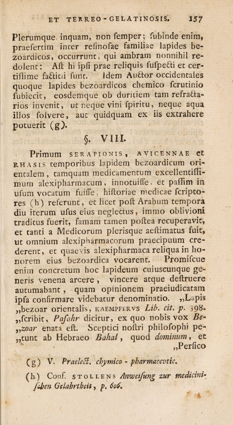 Plerumque inquam, non femper; fubinde enim, praefertim inter relinofae familiae lapides be- zoardicos, occurrunt, qui ambram nonnihil re¬ dolent : Alt hi i pii prae reliquis fufpefti et cer- tifiime faftitii funt. Idem Atiftor occidentales quoque lapides bezoardicos chemico fcrutinio fubiecit, eosdemque ob duritiem tam refra&a- rios invenit, ut neque vini fpiritu, neque aqua illos folvere, aut quidquam ex iis extrahere potuerit (g). §. VIII. Primum serapionis , avxcennae et rhasis temporibus lapidem bezoardicum ori¬ entalem, tamquam medicamentum excellentiffi- xnum aiexipharmacum, innotuiffe* et paflim in tifum vocatum fuilTe^ hiftoriae medicae fcripto- res (h) referunt, et licet poft Arabum tempora diu iterum ufus eius neglectus, immo oblivioni traditus fuerit, famam tamen poftea recuperavit, et tanti a Medicorum plerisque aeftimatus fuit, ut omnium alexipharmacorum praecipuum cre¬ derent, et quaevis alexipharmaca reliqua in ho¬ norem eius bezoardica vocarent. Promifcue enim concretum hoc lapideum cuiuscunque ge¬ neris venena arcere , vincere atque defbruere autumabant, -quam opinionem praeiudicatam ipfa confirmare videbatur denominatio. „Lapis „bezoar orientalis, kaempfervs Lib. cit> p. 398* „fcribit, Pafahr dicitur, ex quo nobis vox Be- j,zoar enata eft Sceptici noftri philofophi pe¬ ctunt ab Hebraeo Bahal, quod dominum, et „Perfico ( g ) V. PraekH. chymico - pharmacevtic. (M Conf. stollens Anweifung zur medicini- fchen Gelahrtheit, p< 60$*