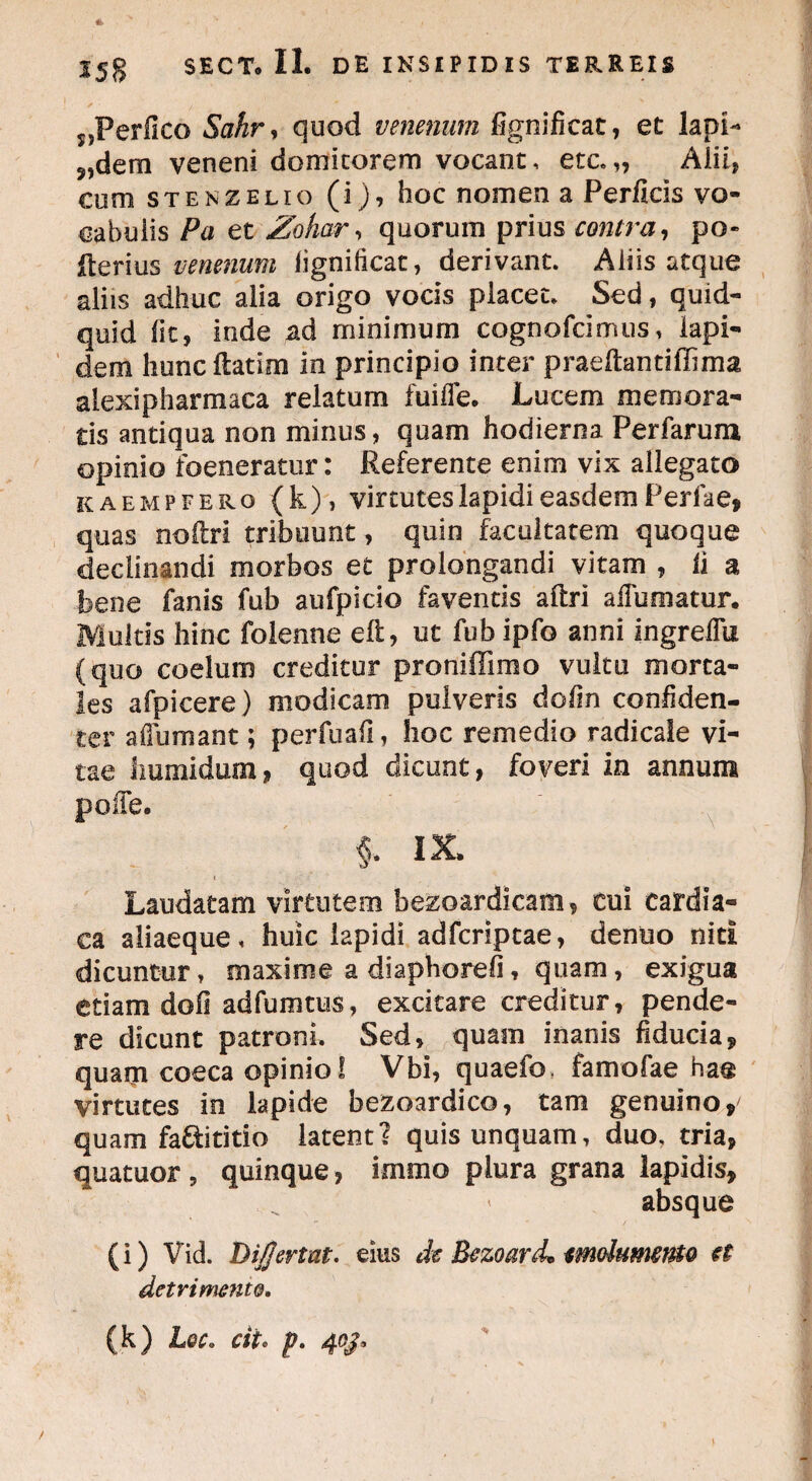 s,Perfico Sahr, quod venenum fignificat, et lapi- ?,dem veneni domitorem vocant, etc.„ Alii, eum stenzelio (i), hoc nomen a Perficis vo¬ cabulis Pa et Zohar, quorum prius contra, po» Iterius venenum fignificat, derivant. Aliis atque aliis adhuc alia origo vocis placet. Sed, quid¬ quid fit, inde ad minimum cognofcimus, lapi¬ dem hunc ftatim in principio inter praeftantiffima alexipharmaca relatum fuiffe. Lucem memora¬ tis antiqua non minus, quam hodierna Perfarum opinio foeneratur: Referente enim vix allegato kaempfero (k), virtutes lapidi easdem Perfa e, quas noftri tribuunt, quin facultatem quoque declinandi morbos et prolongandi vitam , fi a bene fanis fub aufpicio faventis aftri ailumatur. Multis hinc folenne eft, ut fub ipfo anni ingreflu (quo coelum creditur proniffimo vultu morta¬ les afpicere) modicam pulveris dofin confiden¬ ter afiumant; perfuafi, hoc remedio radicate vi¬ tae humiduoij, quod dicunt, foveri in annum polle. % ix. Laudatam virtutem bezoardicam, cui cardia¬ ca aliaeque, huic lapidi adfcriptae, denuo niti dicuntur, maxime a diaphorefi, quam, exigua etiam dofi adfumtus, excitare creditur, pende¬ re dicunt patroni. Sed, quam inanis fiducia, quam coeca opinio! Vbi, quaefo, famofae has virtutes in lapide bezoardico, tam genuino,' quam fa&ititio latent? quis unquam, duo, tria, quatuor , quinque, imrao plura grana lapidis, absque (i) Vid. Di/fer tat. eius de Bezoard* mdumefflo €t detrimento. (k) Lqc. cit. p. 40J, /