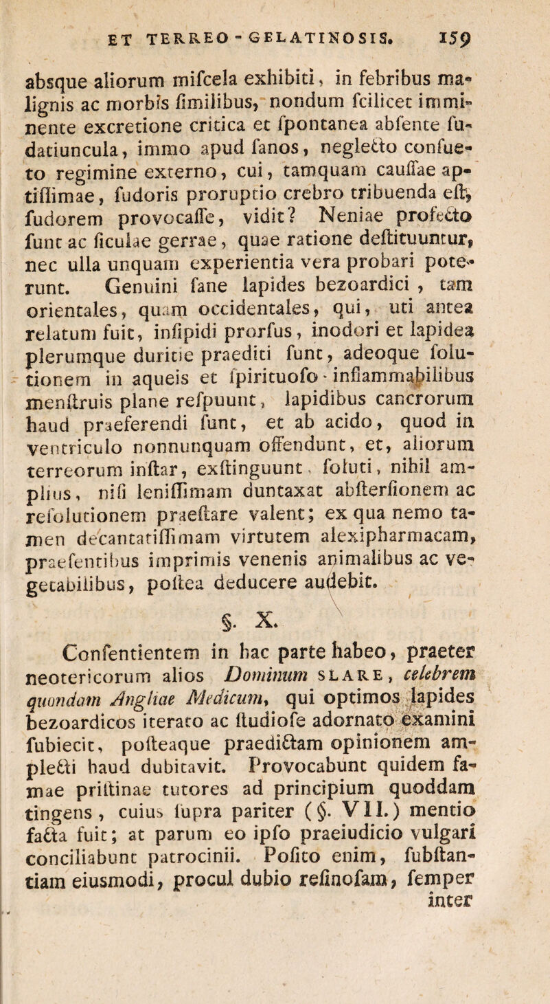absque aliorum mifcela exhibiti, in febribus ma« lignis ac morbis ffmilibus, nondum fcilicet immi¬ nente excretione critica ec fpontanea abfente fu- datiuncula, immo apudfanos, negletto canfue- to regimine externo, cui, tamquam cauffae ap- tiflimae, fudoris proruptio crebro tribuenda eft, fudorem provocaffe, vidit? Neniae profecto funt ac ficulae gerrae, quae ratione deflituuntur, nec ulla unquam experientia vera probari pote* runt. Genuini fane lapides bezoardici , tam orientales, quam occidentales, qui, uti antea relatum fuit, infipidi prorfus, inodori et lapidea plerumque duritie praediti funt, adeoque iolu- tionem in aqueis et ipirituofo * infiammabilibus menftruis plane refpuunt, lapidibus cancrorum haud praeferendi funt, et ab acido, quod in ventriculo nonnunquam offendunt, et, aliorum terreorum inftar, exftinguunt, foluti, nihil am¬ plius, ni fi leniflimam duntaxat abfterfionem ac refolutionem praeilare valent; ex qua nemo ta¬ men decantatiflimam virtutem alexipharmaeam, praefentibus imprimis venenis animalibus ac ve¬ getabilibus, poltea deducere audebit. §. X. Confentientem in hac parte habeo, praeter neotericorum alios Dominum slare, celebrem quondam Angiiae Medicum, qui optimos lapides bezoardicos iterato ac iludiofe adornato examini fubiecit, poffeaque praedicam opinionem am¬ plexi haud dubitavit. Provocabunt quidem fa¬ mae priltinae tutores ad principium quoddam tingens, cuiu^ lupra pariter (§. VII.) mentio fafta fuit; at parum eo ipfo praeiudicio vulgari conciliabunt patrocinii. Pofito enim, fubftan- tiam eiusmodi, procul dubio reliaofam, femper inter