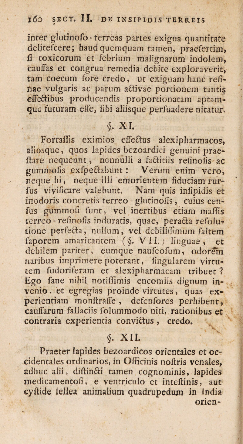 0 V,'- I 'r , . ' 1 inter glutinofo- terreas partes exigua quantitate delitefcere; haud quemquam tamen, praefertim, fi toxicorum et febrium malignarum indolem, cauiTas et congrua remedia debite exploraverit, tam coecum fore credo, ut exiguam hanc refi- rne vulgaris ac parum acri vae portionem tantis effeEribus producendis proportionatam aptam- que futuram effe, ilbi aliisque perfuadere nitatur. §. XI. For tallis eximios effe&us alexipharmacos, aliosque, quos lapides bezoardici genuini prae» flare nequeunt, nonnulli a fabritiis reiinolis ac gummofis exfpebfabunt: Verum enim vero, neque hi, neque illi emorientem fiduciam rur- fus vivificare valebunt. Nam quis infipidis et inodoris concretis terreo - gluti nolis, cuius cen- fus gummofi funt, vel inertibus etiam madis terreo - relinofis induraris, quae, perabta refolu» tione perfefifca, milium, vel debiiifUrnum faltem faporem amaricantem (§. VII. ) linguae , et debilem pariter, eumque naufeofum, odorem naribus imprimere poterant, lingularem virtu¬ tem fudoriferam et alexipharmacam tribuet ? Ego fane nihil notiffimis encomiis dignum in¬ venio , et egregias proinde virtutes, quas ex¬ perientiam monltraiie , defenfores perhibent, cauifarum fallaciis folummodo niti, rationibus et contraria experientia convictus , credo. §. XII. Praeter lapides bezoardicos orientales et oc¬ cidentales ordinarios, in Officinis nollris venales, adhuc alii, dilrinbri tamen cognominis, lapides medicamento!], e ventriculo et inteftinis, aut cyitide fellea animalium quadrupedum in India ©rien- *• \