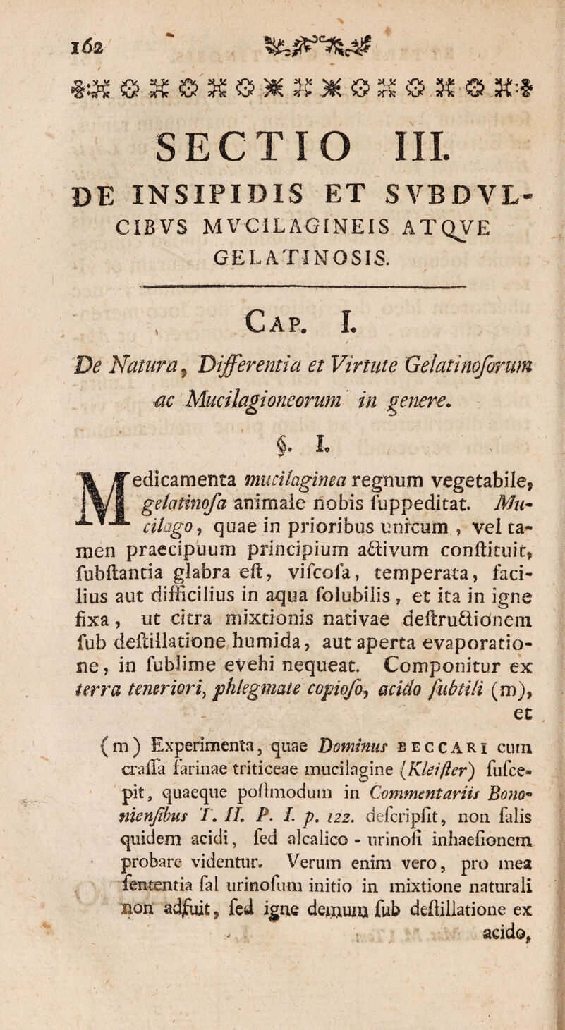 *« ® « © K ©•* K3H.S IS ® K-® X--Z SECTIO III. de insipidis et svbdvl- CIBVS MVCILAGINEIS ATQVE GELATINOSIS. Cap. I. De Natura, Differentia et Virtute Gelatinoforum ac Mucilagioneorum in genere. i L edicamenta mucilaginea regnum vegetabile? gelatinofa animale nobis fuppeditat. Mu- cilago, quae in prioribus unicum , vel ta¬ men praecipuum principium aflivum conftituit, fubftantia glabra eft, vifcofa, temperata, faci¬ lius aut difficilius in aqua folubilis , et ita in igne fixa, ut citra mixtionis nativae deftruftionem fub deilillatione humida, aut aperta evaporatio¬ ne, in fublime evehi nequeat. Componitur ex terra t merior i, phlegmate copioff acido fubtili (m), et (m) Experimenta, quae Dominus eeccari cum craffa farinae triticeae mucilagine (Klei/lcr) fufce» pit, quaeque poflmoduin in Commentariis Bono- nienfibus /. II, P. L p. 122. defcriplit, non falis quidem acidi, fed alcalico - nrinofi inhaefionem probare videntur. Verum enim vero, pro mea fententia fal urinofum initio in mixtione naturali non adfuit , fed igue demum fub deilillatione ex