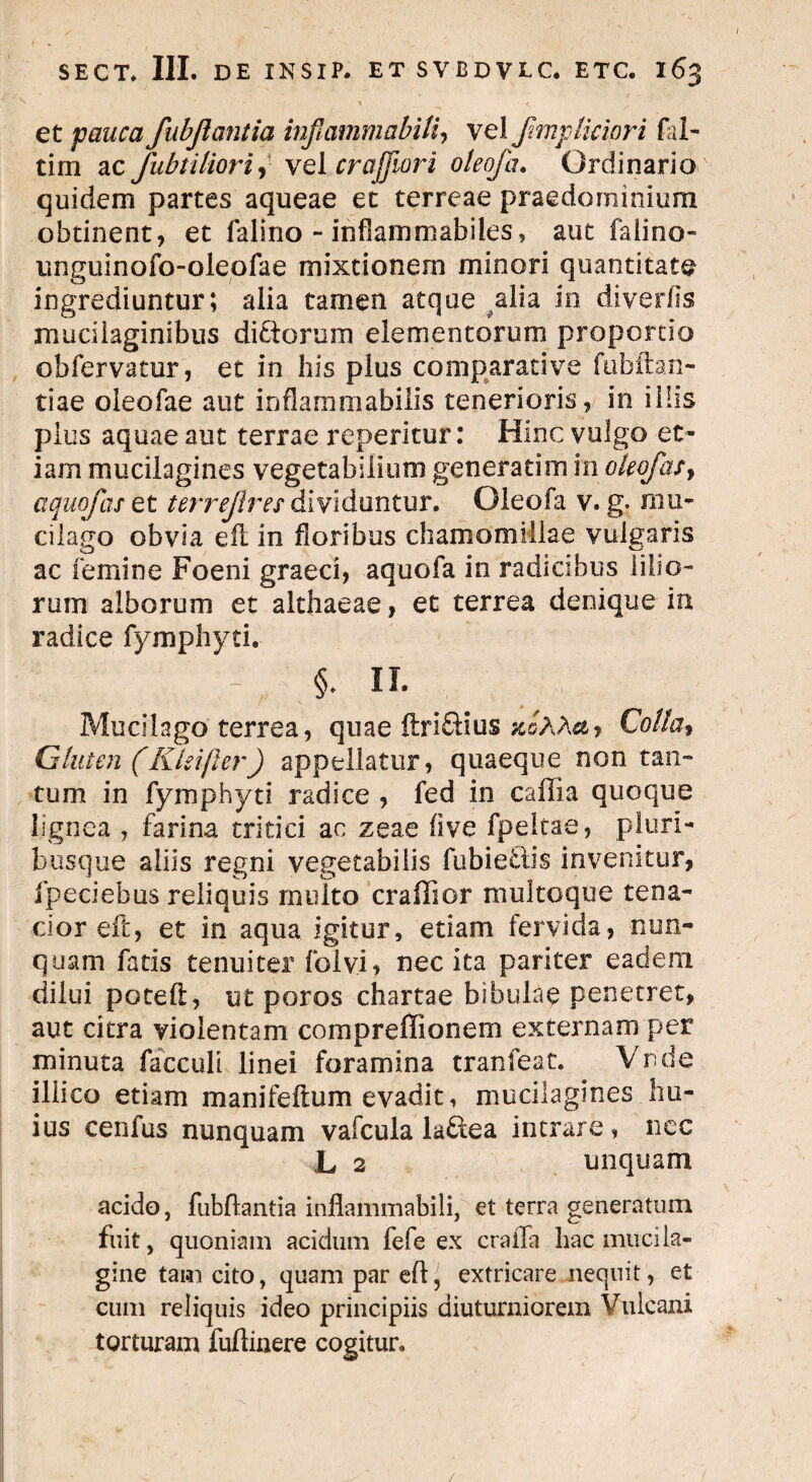/ SECT. III. DE INSIP. ET SVBDVLC. ETC. 163 ^ > < et pauca fubjlantia inflammabitis vel fimplicipri ful¬ ti m ac fub titior i, vel cr a flori oteofa. Ordinario quidem partes aqueae et terreae praedorninium obtinent, et falino - infiammabiles, aut faiino- unguinofo-oleofae mixtionem minori quantitate ingrediuntur; alia tamen atque alia in diverlis mucilaginibus didorum elementorum proportio obfervatur, et in bis plus comparative fubftan- tiae oleofae aut inflammabilis tenerioris, in illis plus aquae aut terrae reperitur: Hinc vulgo et¬ iam mucilagines vegetabilium generatim in okoJasy aquofas et terrejires dividuntur. Oleofa v. g. mu* cilago obvia eil in floribus chamomillae vulgaris ac femine Foeni graeci, aquofa in radicibus lilio¬ rum alborum et althaeae, et terrea denique in radice fymphyti. - §. II- Mucllago terrea, quae ftridius stoMuy Cotta, Gluten (Ktsifter) appellatur, quaeque non tan¬ tum in fympiiyti radice , fed in caffia quoque lignea , farina tritici ac zeae (ive fpeltae, pluri¬ busque aliis regni vegetabilis fubiedis invenitur, fpeciebus reliquis multo craffior multoque tena¬ cior eft, et in aqua igitur, etiam fervida, nun¬ quam fatis tenuiter folvi* nec ita pariter eadem dilui poteft, ut poros chartae bibulae penetret, aut citra violentam compreffionem externam per minuta facculi linei foramina tranfeat. Vnde illico etiam manifeftum evadit, mucilagines hu¬ ius cenfus nunquam vafcula ladea intrare, nec L 2 unquam acido, fubflantia inflammabili, et terra generatum fuit, quoniam acidum fefe ex craiTa hac mucila- gine tam cito, quam par eft, extricare nequit, et cum reliquis ideo principiis diuturniorem Vulcani torturam fuflinere cogitur. /