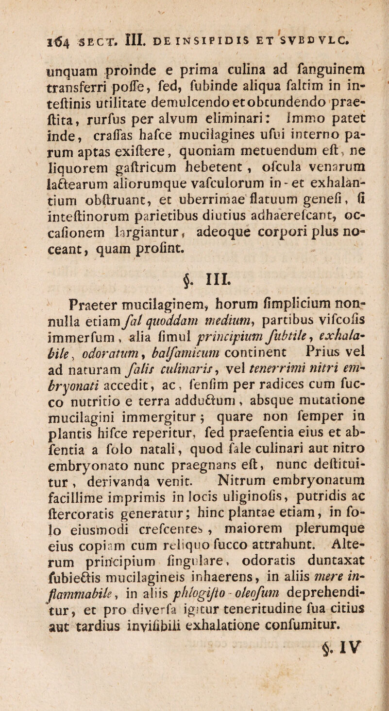 I$4 SECT. III. DE INSIPIDIS ET SVBDVLC. unquam proinde e prima culina ad fanguinem transferri poiTe, fed, fubinde aliqua faltim in in- teftinis utilitate demulcendoetobcundendo prae- ftita, rurfus per alvum eliminari : Immo patet inde, craflas hafce mucilagines ufui interno pa¬ rum aptas exiftere, quoniam metuendum eft, ne liquorem gaftricum hebetent, ofcula venarum laftearum aliorumque vafculorum in-et exhalan¬ tium obftruant, et uberrimae flatuum geneii, fi inteftinorum parietibus diutius adhaerefcant, oc- cafionern largiantur, adeoque corpori plus no¬ ceant , quam profint. ^ III. Praeter mucilaginem, horum fimplicium non¬ nulla etiamfal quoddam medium, partibus vifcolis immerfum , alia fi mu i principium fubtile, exhala- bile, odoratum, balfamicum continent Prius vel ad naturam falis culinaris, vel tenerrimi nitri em- bryonati accedit, ac, fenfim per radices cum fuc- co nutritio e terra adduftum > absque mutatione mucilagini immergitur 5 quare non femper in plantis hifce reperitur, fed praefentia eius et ab- fentia a folo natali, quod fale culinari aut nitro embryonato nunc praegnans eft, nunc deftitui- tur , derivanda venit. Nitrum embryoriarum facillime imprimis in locis uliginofis, putridis ac ftercoratis generatur; hinc plantae etiam, in fo¬ lo eiusmodi crefcenres , maiorem plerumque eius copiam cum reliquo fucco attrahunt. Alte¬ rum principium Angulare, odoratis duntaxat fubie&is mucilagineis inhaerens, in aliis mere in- flammabile, in aliis phlogijto - oleqfum deprehendi¬ tur, et pro diverfa igitur teneritudine fua citius aut tardius invifibiii exhalatione confumitur. MV