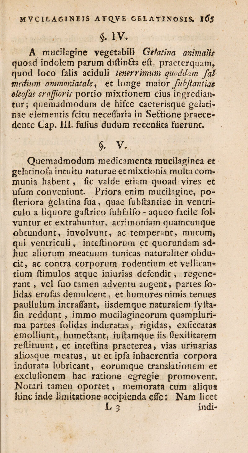 §* i v. A mucilagine vegetabili Gefatina animalis quoad indolem parum diftin&a eft praeterquam, quod loco falis aciduli tenerrimum quoddam fal medium ammoni acate, et longe maior Jubfi antiae eteofae crajjioris portio mixtionem eius ingredian¬ tur; quemadmodum de hifce caeterisque gelati- nae elementis fcitu neceflaria in Se&ione praece¬ dente Cap. HI. fufius dudum recenfita fuerunt, $. v. Quemadmodum medicamenta mucilaginea et gelatinofa intuitu naturae et mixtionis multa com¬ munia habent, fic valde etiam quoad vires et ufum conveniunt. Priora enim mucilagine, po- fteriora gelatina fua, quae fubftantiae in ventri¬ culo a liquore gaftrico fubfalfo - aqueo facile fol- vuntur et extrahuntur, acrimoniam quamcunque obtundunt, involvunt, ac temperant, mucum, qui ventriculi, intedinorum et quorundam ad¬ huc aliorum meatuum tunicas naturaliter obdu¬ cit, ac contra corporum rodentium et vellican¬ tium ftimulos atque iniurias defendit, regene¬ rant , vel fuo tamen adventu augent, partes fo- lidas erofas demulcent, et humores nimis tenues paullulum incraffant, iisdem que naturalem fyfta- fin reddunt, immo muciiagineorum quampluri- ma partes folidas induratas, rigidas, exficcatas emolliunt, hume£tant, iuftamque iis Hexilitatem reilituunt, et inteftina praeterea, vias urinarias aliosque meatus, ut et ipfa inhaerentia corpora indurata lubricant, eorumque translationem et excluhonem hac ratione egregie promovent. Notari tamen oportet, memorata cum aliqua hinc inde limitatione accipienda effe: Nam licet L 3 indi-