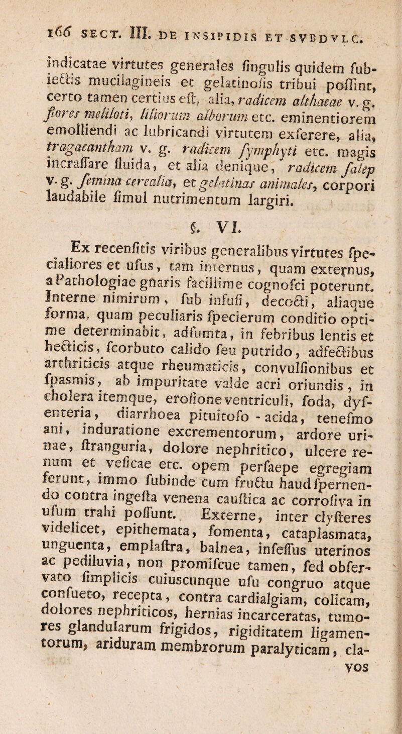 indicatae virtutes generales lingulis quidem fub- ie6iis mucilagineis et gelatinojfis tribui poffinr, certo tamen certius eflq alia, radicem althaeae v. g. Jto) es meliloti, liliorum cuborum etc. em in enti orem emolliendi ac lubricandi virtutem exferere, alia, tragacantham' v. g. radicem fymphyti etc. magis incraflare fluida, et alia denique, radicem falep V' Jemitia cevecilici) et gelatinas animale/, corpori laudabile fimul nutrimentum largiri. S. VI. Ex recenfitis viribus generalibus virtutes fpe- daliores et ufus, tam internus, quam externus, a! athologiae gfiaris facillime cognofci poterunt. Interne nimirum , fub infufi, decoai, aliaque forma, quam peculiaris fpecierum conditio opti¬ me determinabit, adiumta, in febribus lentis et hefticis, fcorbuto calido feu putrido, adfeaibus arthriticis atque rheumaticus, convulfionibus et fpasmis, ab impuritate valde acri oriundis, in cholera item que, erofione ventriculi, foda, dyf- ei i teri a, diarrhoea pituitofo - acida, tenefmo ani, ioduratione excrementorum, ardore uri¬ nae, firanguna, dolore nephritico, ulcere re- jiam et . veflcae etc. opem perfaepe egregiam ferunt, immo fubinde cum frufln haud/pernen¬ do contra ingelfa venena caufiica ac corrofiva in ufum trahi poliunt. Externe, inter clyfteres videlicet, epithemata, fomenta, cataplasmata, unguenta, emplaftra, balnea, infelTus uterinos ac pediluvia, non promifcue tamen, fed obfer- vato limplicis ctiiuscunque ufu congruo atque confueto, recepta, contra cardialgiain, colicam, dolores nephriticos, hernias incarceratas, tumo¬ res glandularum frigidos, rigiditatem ligamen¬ torum, ariduram membrorum paralyticam, cla-