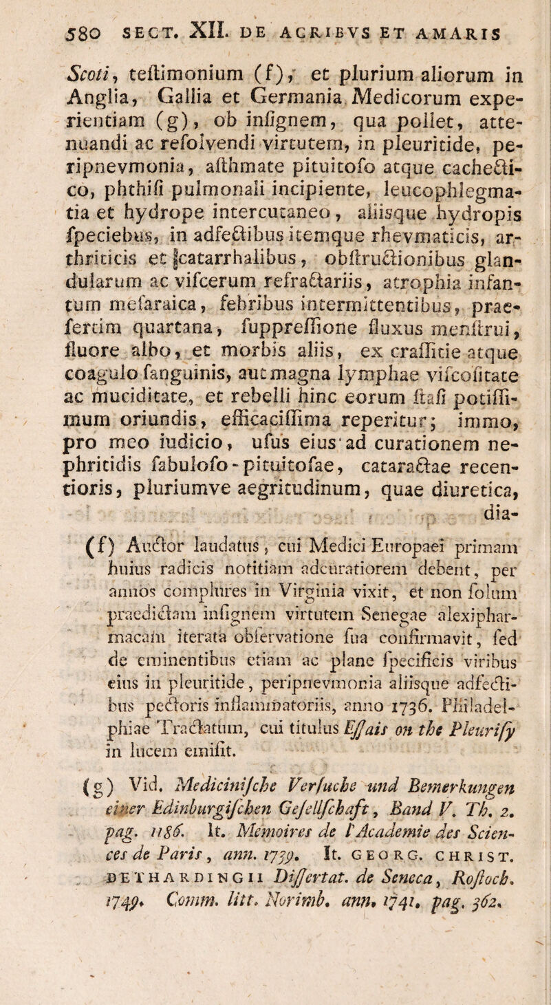 Scoti, teflimonium (f), et plurium aliorum in Anglia, Gallia et Germania Medicorum expe¬ rientiam (g), ob inllgnem, qua pollet, atte¬ nuandi ac refolvendi virtutem, in pleuritide, pe- ripnevmonia, afthmate pituitofo atque cachedti- co, phthifi pulmonali incipiente, leucophlegma¬ tia et hydrope intercutaneo, aliisque hydropis fpeciebus, in adfedtibus itemque rhevmaticis, ar¬ thriticis et fcatarrhalibus, obftrudtionibus glan¬ dularum ac vifcerum refractariis, atrophia infan¬ tium mefaraica, febribus intermittentibus, prae¬ feram quartana, fuppreffione fluxus menftrui, fluore albo, et morbis aliis, ex craffitie atque coagulo fanguinis, aut magna lymphae vifcofitate ac muciditate, et rebelli hinc eorum ftafi potiffi- mum oriundis, efficaciffima reperitcr; immo, pro meo indicio, ufus eius ad curationem ne¬ phritidis fabulofo-picuitofae, cataractae recen- tioris, pluriumve aegritudinum, quae diuretica, dia- (0 Audior laudatus, cui Medici Europaei primam huius radicis notitiam adcuratiorem debent, per annos complures in Virginia vixit, et non foIum praediatam infigriem virtutem Senegae alexiphar- macain iterata obiervatione fua confirmavit, fed de eminentibus etiam ac plane fpecificis viribus eius in pleuritide, peripnevmonia aliisque adfebti- btis pedtoris inflammatoriis, anno 1736. Philadel¬ phiae Tractatum, cui titulus Effais on ths Pleurify in lucem emilxt. (g) Vid. Mcdicinijche Verfuche und Bemerkungen cinsr Edinburgijchen Gejdlfihaft, Band V. Th. 2. pag. u&6. It. Memoires de 1'Academie des Scien¬ ces de Paris, ann. 17 It. georg. christ. deihardingii Dijjertat. de Seneca, Rojhck, /74^ Comm. litt* Norimb. ann* 1741* pag, $62+