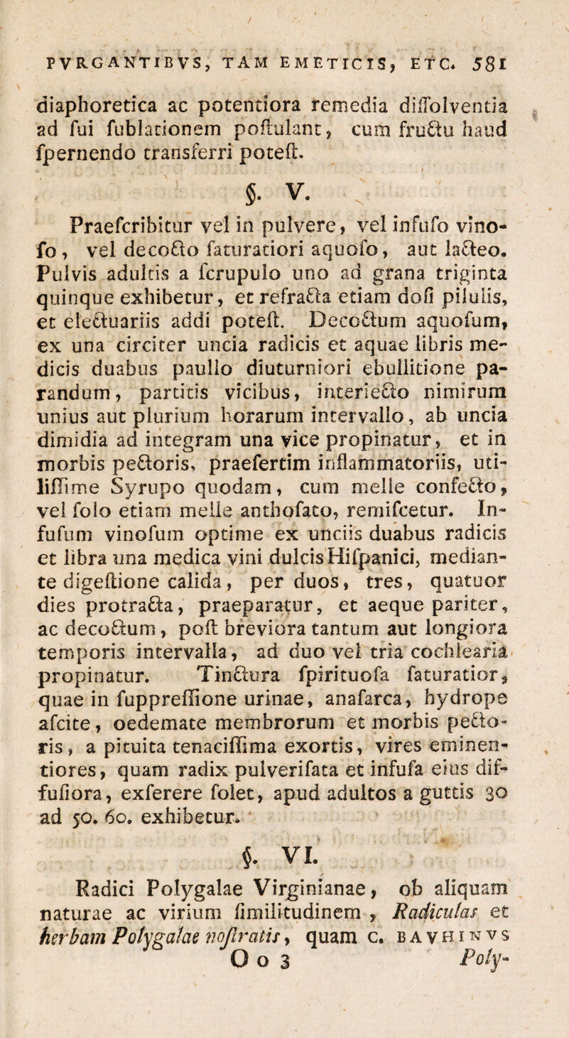 diaphoretica ac potentiora remedia diflolventia ad fui fublationem pofiulant, cum fruftu haud fpernendo transferri poteft. i V. . Praefcribitur vel in pulvere, vel infufo vino- fo , vel decorio faturatiori aquofo, aut lacteo. Pulvis adultis a fcrupuio uno ad grana triginta quinque exhibetur, et refraria etiam dofi pilulis, et eleriuariis addi poteft. Decorium aquofum, ex una circiter uncia radicis et aquae libris me¬ dicis duabus paullo diuturniori ebullitione pa¬ randum, partitis vicibus, interierio niniirum unius aut plurium horarum intervallo, ab uncia dimidia ad integram una vice propinatur, et in morbis perioris, praefertim inflammatoriis, uti- liiTime Syrupo quodam, cum meile confectof vel folo etiam meile anthofato, rernifcetur. In- fu fu m vinofum optime ex unciis duabus radicis et libra una medica vini dulcis Hifpanici, median¬ te digeftione calida, per duos, tres, quatuor dies protraria, praeparatur, et aeque pariter, ac decorium, poft breviora tantum aut longiora temporis intervalla, ad duo vel tria cochlearia propinatur. Tinflura fpirituofa faturatior* quae in fuppreffione urinae, anafarca, hydrope afcite, oedemate membrorum et morbis perie¬ ris, a pituita tenaciffima exortis, vires emi nen- tiores, quam radix pulverifata et infufa eius dif- fufiora, exferere folet, apud adultos a guttis 30 ad 50. 60. exhibetur. VI. / Radici Polygalae Virginianae, ob aliquam naturae ac virium flmilitudinem , Radiculas et herbam Polygalae nojlratu, quam c. bavhinvs O o 3 Poiym