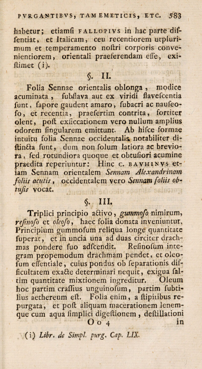 habetur; etiamfi fallopivs in hac parte dif- fentiat, et Italicam, ceu recentiorem utpluri- mum et temperamento noftri corporis conve- nientiorem, orientali praeferendam e fle, exi- llimet (i). ; §• 11 Folia Sennae orientalis oblonga , modice acuminata , fubflava aut ex viridi flavefcentia funt, fapore gaudent amaro, fubacri ac naufeo- fo, et recentia, praefertim contrita, fortiter olent, poft exiiccationem vero nullum amplius odorem lingularem emittunt. Ab hifce formae intuitu folia Sennae occidentalis notabiliter di- ftin&a funt, dum non folum latiora ac brevio¬ ra , fed rotundiora quoque et obtuliori acumine praedita reperiuntur: Hinc c. bavhinvs et¬ iam Sennam orientalem *Sentiam Alexandrinam foliis acutis, occidentalem vero Sennam foliis oh- tufis vocat, §. III. Triplici principio aftivo, gummofo nimirum, refinofo et oleofo, haec folia donata inveniuntur. Principium gummofum reliqua longe quantitate fuperat, et in uncia una ad duas circiter drach¬ mas pondere fuo adfcendit. Reiinofum inte¬ gram propemodum drachmam pendet, et oleo- furn eflentiale, cuius pondus ob feparationis dif¬ ficultatem exa&e determinari nequit, exigua fal- tim quantitate mixtionem ingreditur. Oleum hoc partim crafiius unguinofum, partim fubti- lius aethereum eft. Folia enim, a ftipitibus re¬ purgata, et poft aliquam macerationem lenem- que cum aqua fimplici digeftionem , deftillationi O o 4 in (i) Lthr. de Simpl purg, Cap* LIX,