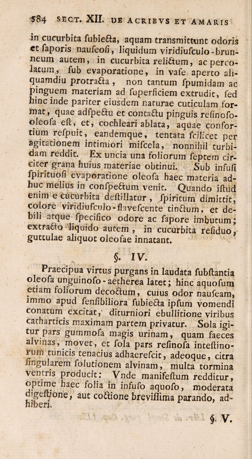 in cucurbita fubie&a, aquam transmittunt odoris et faporis naufeofi, liquidum viridiufculo- brun- neum autem, in cucurbita reli£tum, ac pereo- latum i fub evaporatione, in vafe aperto ali¬ quamdiu protratta , non tantum Ipumidam ac pinguem materiam ad fuperficiem extrudit, fed hinc inde pariter eiusdem naturae cuticulam for¬ mat, quae adfpetfu et conta£lu pinguis refinofo- oleofa, e ii, et, cochleari ablata, aquae confor- tium refpuit, eandemque, tentata fdlicet per agitationem intimiori mifcela, nonnihil turbi¬ dam rededt. Ex uncia una foliorum feptem cir¬ citer grana huius materiae obtinui. Sub infufi fpirituofi evaporatione oieofa haec materia ad¬ huc melius in confpe&um venit. Quando illud enim e cucurbita dellillatur , fpiritum dimittit, colore viridiufcuio-flavefcente tintlum, et de¬ bili atque fpecilico odore ac fapore imbutum; extratfo liquido autem , in cucurbita refiduo* guttulae aliquot oleofae innatant. §. IV. Praecipua virtus purgans in laudata fubliantia oieofa unguinofo-aetherea latet; hinc aquofum etiam foliorum deco&um, cuius odor naufeara, imibo apud fenlibiliora fubie£fa ipfum vomendi conatum excitat,* diturniori ebullitione viribus cacharticis maximam partem privatur. Sola igi¬ tur pars gummofa magis urinam, quam faeces alvinas, movet, et fola pars refinofa inteliino- rom tunicis tenacius adhaerefeit, adeoque, citra nnguhrem folutionem alvinam, multa tormina ventris producit: Vnde manifellum redditur, optime haec folia in infufo aquofo, moderata oigelbone, aut co&ione breviffima parando, ad- hfben.