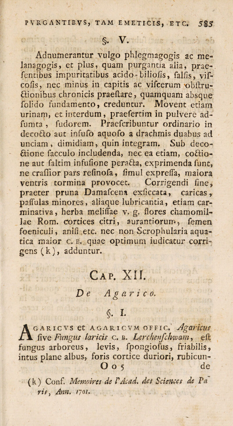 §. V. V ' Adnumerantur vulgo phlegmagogis ac me» lanagogis, et plus, quam purganda alia, prae» fentibus impuritatibus addo-biliofis, fallis, vif- colis, nec minus in capitis ac vifcerum t)bftru- ftionibus chronicis praedare, quamquam absque folido fundamento, creduntur* Movent etiam urinam, et interdum, praefertim in pulvere ad» fumta , fudorem. Praefcribuntur ordinario in decoblo aut infufb aquofo a drachmis duabus ad unciam, dimidiam, quin integram. Sub deco» fiione facculo includenda, nec ea etiam, coftio- ne aut faltim infufione pera&a, exprimenda funt, ne crailior pars refinofa, fimul expreda, maiora ventris tormina provocet. Corrigendi fine, praeter pruna Damafcena exficcata, carlcas, paffulas minores, aliaque lubricantia, etiam car- mi nativa , herba me fidae v. g. flores chamomil¬ lae Rom. cortices citri, aurantiorum, femen foenicuii, anili etc. nec non Scrophularia aqua¬ tica maior c. b. quae optjmum indicatur corri» gens (k), adduntur. Gap. XII. De Avarico, o §. I. AGARICVS et AGARICVM OFFIC.‘ AgOTUUS fi ve Fungus laricis c. b. Lcrchenfcimam, eft fungus arboreus, levis, fpongiofus, friabilis, intus plane albus, foris cortice duriori, rubicun- O o 5 de (k ) Conf. Memoires de V Ac ad, des Sciences de P a ris, Ann, 1701,