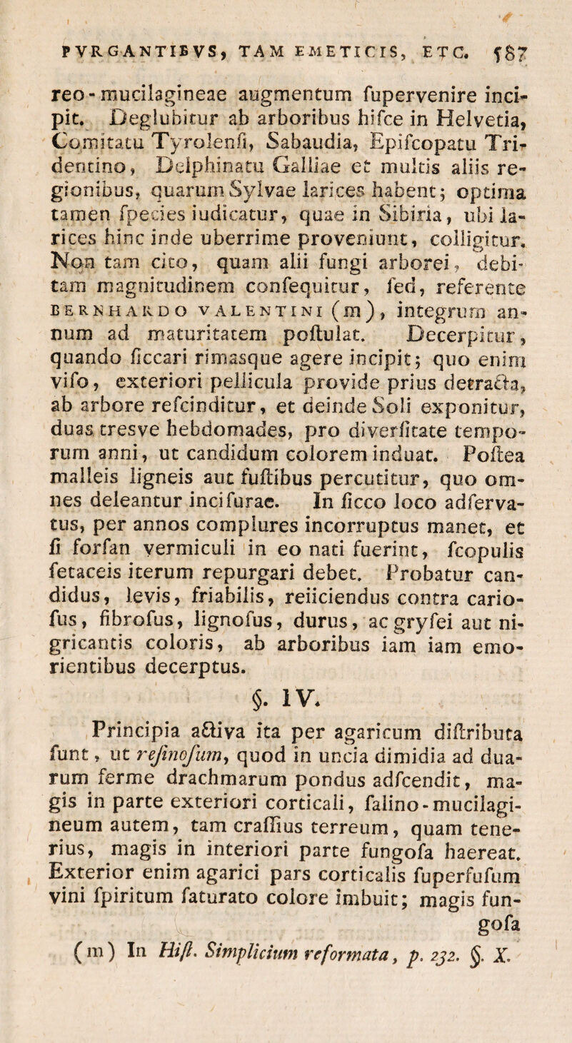 reo-mucilagineae augmentum fupervenire inci¬ pit. Deglubitur ab arboribus bifee in Helvetia, Comitatu Tyrolenfi, Sabaudia, Epifcopatu Tri- dentino, Deiphinatu Galliae et multis aliis re¬ gionibus, quarum Sylvae larices habent 5 optima tamen fpe.cies indicatur, quae in Sibiria, ubi la¬ rices hinc inde uberrime proveniunt, colligitur. Non tam cito, quam alii fungi arborei? debi¬ tam magnitudinem confequicur, fed, referente berkhardo valentini (m) , integrum an¬ num ad maturitatem poftulat. Decerpitur, quando ficcari rimasque agere incipit 5 quo enim vifo, exteriori pellicula provide prius detracta, ab arbore refeinditur, et deinde Soli exponitur, duas tresve hebdomades, pro diyerfitate tempo¬ rum anni, ut candidum colorem induat. Poftea malleis ligneis aut fuftibus percutitur, quo om¬ nes deleantur incifurae. In fieco loco adferva¬ tiis, per annos complures incorruptus manet, et fi forfan vermiculi in eo nati fuerint, fcopulis fetaceis iterum repurgari debet. Probatur can¬ didus, levis, friabilis, reficiendus contra cario- fus, fibrofus, lignofus, durus, ac gryfei aut ni¬ gricantis coloris, ab arboribus iam iam erno- rientibus decerptus. §. iv. Principia a&iya ita per agaricum diftributa funt, ut refinofum, quod in uncia dimidia ad dua¬ rum fer me drachmarum pondus adfcendit, ma¬ gis in parte exteriori corticali, falino-mucilagi- neum autem, tam craliius terreum, quam tene¬ rius, magis in interiori parte fungofa haereat. Exterior enim agarici pars corticalis fuperfufum vini fpiritum faturato colore imbuit; magis fun¬ gofa (m) In Hift. Simplicium reformata, p. 232. §. X