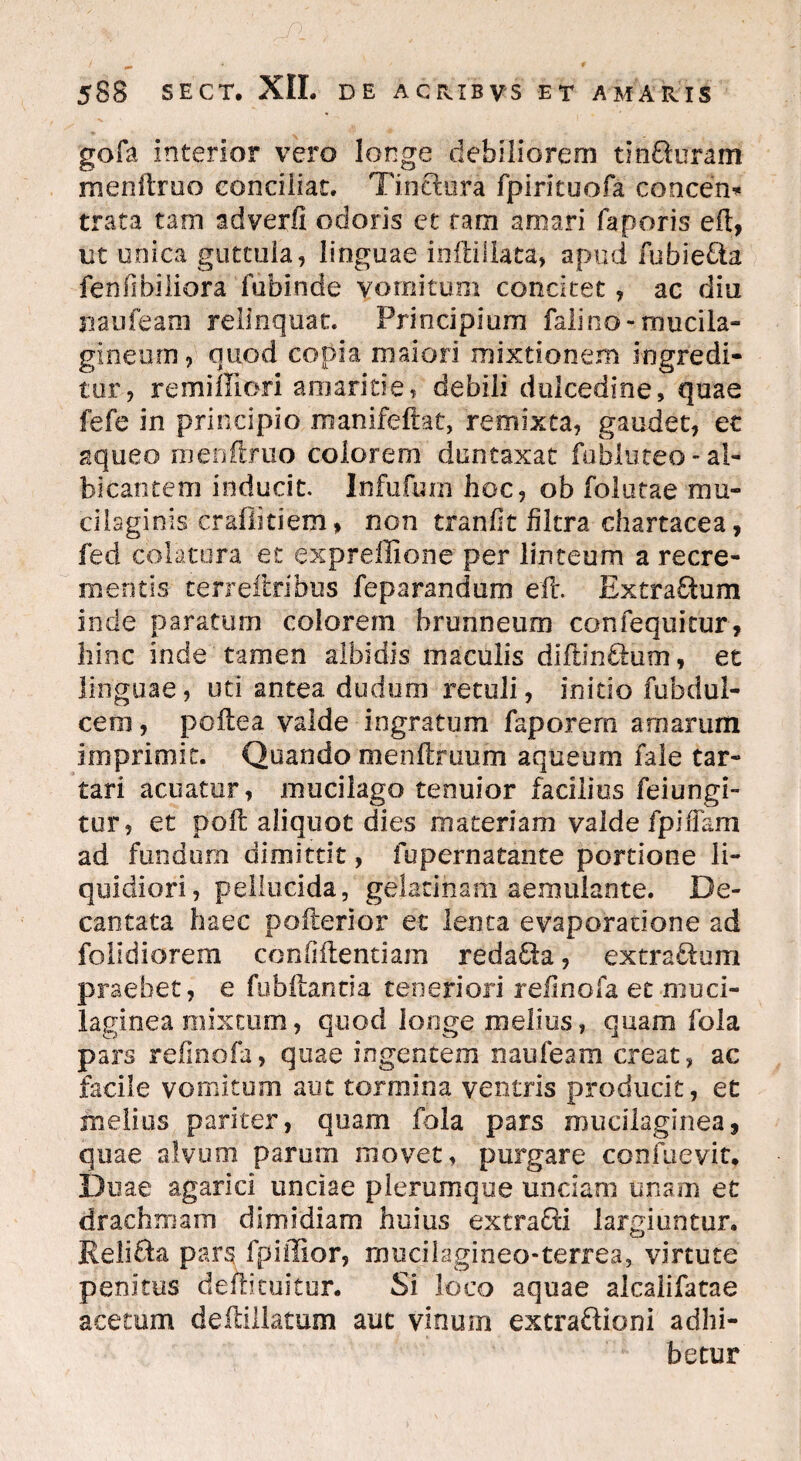 gofa interior vero longe debiliorem tinxeram menftruo conciliat. Tinriura fpiritoofa concen* trata tam adverfi odoris et tam amari faporis eft, ut unica guttula, linguae inftiliata, apud fubieria fenTibiliora fubinde vomitum concitet, ac diu jiaufeam relinquat. Principium falino-mucila- gineurn, quod copia maiori mixtionem ingredi¬ tur, remiffiori amaritie, debili dulcedine, quae fefe in principio manifeftat, remixta, gaudet, ec aqueo menftruo colorem duntaxat fubluteo* al¬ bicantem inducit. Infufum hoc, ob folutae mu- cilaginis crafikiem * non tranfit filtra chartacea, fed colatura et expreffione per linteum a recre¬ mentis terreftribus feparandum eft. Extrarium inde paratum colorem hrunneum confequitur, hinc inde tamen albidis maculis diftinrium, et linguae, uti antea dudum retuli, initio fubdul- cem, poftea valde ingratum faporem amarum imprimit. Quando menftruum aqueum fale tar- tari acuatur, mucilago tenuior facilius feiungi- tur, et poft aliquot dies materiam valde fpiffam ad fundum dimittit, fupernatante portione li¬ quidiori, pellucida, geiatinam aemulante. De¬ cantata haec pofterior et lenta evaporatione ad folidiorem confiftentiam redaria, extrarium praebet, e fubftantia teneriori reftnofa et muci- laginea mixtum, quod longe melius, quam fola pars relino ia, quae ingentem nati leam creat, ac facile vomitum aut tormina ventris producit, et melius pariter, quam fola pars mucilaginea, quae alvum parum movet, purgare confuevit. Duae agarici unciae plerumque unciam unam et drachmam dimidiam huius extrarii largiuntur. Reliria par§ fo i filor, mucilagineo-terrea, virtute penitus deftituitur. Si loco aquae alcalifatae acetum deftillatum aut vinum extrariioni adhi¬ betur