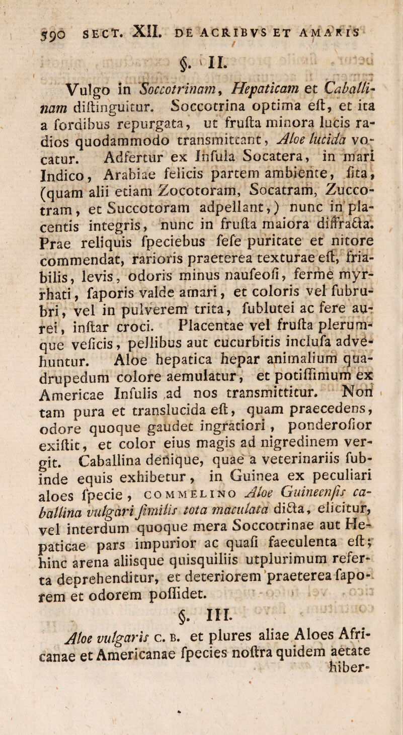 §? ' II* Vulgo in Socco trinam, Hepaticam et Caballi- torm diftinguitur. Soccotrina optima eft, et ita a fordibus repurgata, ut frufta minora lucis ra¬ dios quodammodo transmittant, Aloe lucida \o- catur. Adfertur ex Infula Socatera, in mari Indico, Arabiae felicis partem ambiente, fica i (quam alii etiam Zocotorarn, Socatram, Zucco- tram, et Succotoram adpellant,) nunc in pla¬ centis integris, nunc in frufta maiora diffra&a. Prae reliquis fpeciebus fefe puritate et nitore commendat, rarioris praeterea texturae eft, fria¬ bilis, levis, odoris minus naufeofi, ferme myr- rhati, faporis valde amari, et coloris vel fubru- bri, vel in pulverem trita, fublutei ac fere au¬ rei, inftar croci. Placentae vel frufta plerum¬ que veficis, pellibus aut cucurbitis inclufa adve¬ huntur. Aloe hepatica hepar animalium qua¬ drupedum colore aemulatur, et potiffimum ex Americae Infulis ad nos transmittitur. Non tam pura et translucida eft, quam praecedens, odore quoque gaudet ingratiori, ponderofior exiftit, et color eius magis ad nigredinem ver¬ git. Caballina denique, quae a veterinariis fub- inde equis exhibetur, in Guinea ex peculiari aloes fpecie , commelino Aloe Guineenfu ca¬ ballina vulgariJhnilis tota maculata di£la, elicitur, vel interdum quoque mera Soccotrinae aut He¬ paticae pars impurior ac quaft faeculenta eft; hinc arena aliisque quisquiliis utpiurimum refer¬ ta deprehenditur, et deteriorem praeterea fapo- rem et odorem pofiidet. §. III. Aloe vulgaris c. b. et plures aliae Aloes Afri¬ canae et Americanae fpecies noftra quidem aetate hiber-