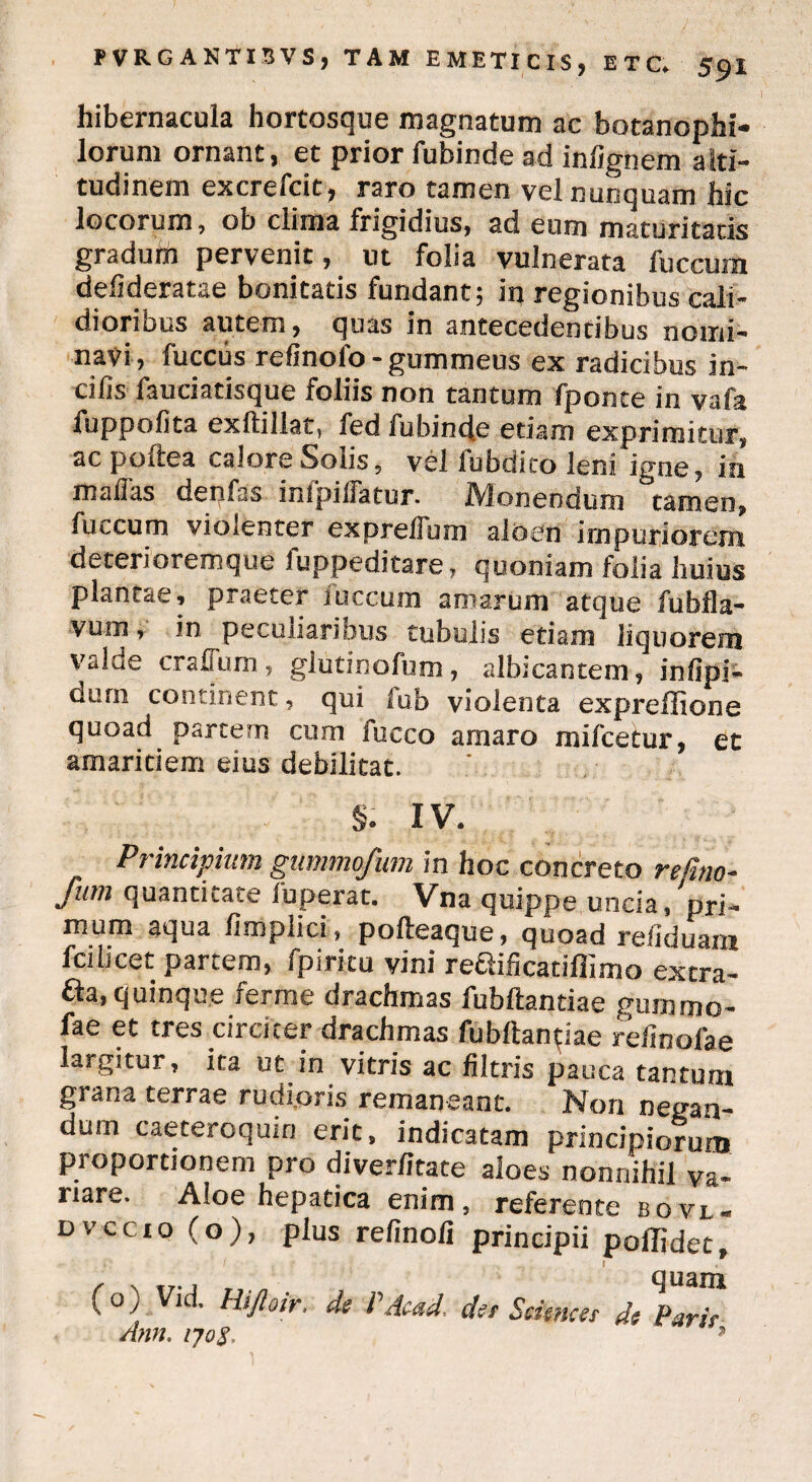 I hibernacula hortosque magnatum ac botanophi- lorum ornant, et prior fubinde ad inlignem alti¬ tudinem excreicit, raro tamen vel nunquam hic locorum, ob clima frigidius, ad eum maturitatis gradum pervenit, ut folia vulnerata fuccum defideratae bonitatis fundant; in regionibus cali¬ dioribus autem, quas in antecedentibus nomi¬ navi, fuccus refinofo-gummeus ex radicibus in¬ cilis fauciatisque foliis non tantum fponce in vafa fuppofita exftillat, fed fubinde etiam exprimitur, ac poftea calore Solis, vel fubdito leni igne, in malias denfas inipilfatur. Monendum tamen, fuccum violenter expreflum aloen impuriorem deterioremque fuppeditare, quoniam folia huius plantae, praeter fuccum amarum atque fubfla- vum, in peculiaribus tubulis etiam liquorem valde crafium, glutinofum, albicantem, inlipi- Quni continent, qui fub violenta expreffione quoad partem cum fucco amaro mifcetur, et amaritiem eius debilitat. $. IV. Principium gummofum in hoc concreto refuto- fum quantitate luperat. Vna quippe uncia, pri¬ mum aqua limplici, polteaque, quoad reliduam Icilicet partem, fpiritu vini reSificatiffimo extra- fta, quinque ferme drachmas fubftantiae gummo- fae et tres circiter drachmas fubftantiae reiinofae largitur, ita ut in vitris ac filtris pauca tantum grana terrae rudioris remaneant. Non negan¬ dum caeteroqum erit, indicatam principiorum proportionem pro diver/itace aloes nonnihil va¬ riare. Aloe hepatica enim, referente bovi, dvccio (o), plus relinoli principii poflidet, quam (o) Vid, Hiftotr, de P Aead, de/ Sciences de Parie Ann. ?