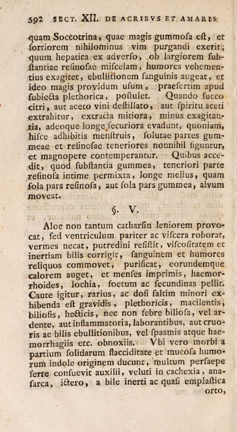 quam Soccotrina, quae magis gummofa eft, et fortiorem nihilominus vim purgandi exerit; quum hepatica ex adverfo, ob largiorem fub- Itandae refinofae mifceiam, humores vehemen¬ tius exagitet, ebullitionem fanguinis augeat, et ideo magis providum ufum , praefertirn apud fubie&a plethorica, poftulet. Quando fucco citri, aut aceto vini deftillato, aut fpiritu aceti extrahitur, extracta mitiora, minus exagitan¬ tia, adeoque longe/e curi ora evadunt, quoniam, hifce adhibitis menftruis, folutae partes gum- meae et refinofae teneriores nonnihil figuntur, et magnopere contemperantur. Quibus acce¬ dit, quod fubftantia gummea, teneriori parte refinofa intime permixta, longe melius, quam fola pars refinofa, auc fola pars gummea, alvum moveat. §. V. Aloe non tantum catharfin leniorem provo¬ cat, fed ventriculum pariter ac vifcera roborat, vermes necat, putredini refiftit, vifcofitatem et inertiam bilis corrigit, fanguinem et humores reliquos commovet, purificat, eorundemque calorem auget, et menfes imprimis, haemor¬ rhoides, lochia, foetum ac fecundinas pellit. Caute igitur, rarius, ac dofi faltim minori ex¬ hibenda eft gravidis, plethoricis, . macilentis, biliofis, hefticis, nec non febre biliofa , vel ar- dente, aut inflammatoria, laborantibus, autcruo- ris ac bilis ebullitionibus, vel fpasmis atque hae- morrhagiis etc. obnoxiis, Vbi vero morbi a partium folidarum flacciditate et mucofa humo¬ rum indole originem ducunt, multum perfaepe ferre confuevit auxilii, veluti in cachexia, ana- farca, i&ero, a bile inerti ac quafi empiaftica orto,