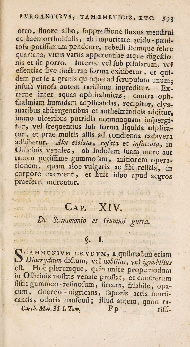 orto, fluore albo, fuppreffione fluxus menftrui et haemorrhoidalis, ab impuritate acido -pitui- tofa potiffimum pendente, rebelli itemque febre quartana, vitiis variis appetentiae atque digeftio- nis et iic porro. Interne vel fub pilularum, vel edendae five tinfturae forma exhibetur, et qui¬ dem perfe a granis quinque ad fcrupulum unum; infufa vinofa autem rariffime ingreditur. Ex¬ terne inter aquas ophthalmicas , contra oph- thalmiam humidam adplicandas, recipitur, clys- matibus abftergentibus et anthelminticis additur, immo ulceribus putridis nonnunquam infpergi- tur, vel frequentius fub forma liquida adplica- tur, et prae multis aliis ad condienda cadavera adhibetur. Jiloe violata, rofata et injuccata, in Officinis venales, ob indolem fuam mere aut tamen potiffime gummofam, mitiorem opera¬ tionem, quam aloe vulgaris ac libi reliCta, in corpore exercent, et huic ideo apud aegros praeferri merentur. Gap. XIV. De Scammonio et Gumini gutta. §. I. Sc AMMONivM crvdvm, a quibusdam etiam Diacrydium di£lum, vel nobilius, vel ignobilius eft. Hoc plerumque, quin unice propemodunr in Officinis noftris venale proflat, et concretura fiftit gummeo - refinofum, liccum, friabile, opa¬ cum, cinereo - nigricans, faporis acris morli- cantis, odoris naufeoli; illud autem, quod ra- Canhk Mat, M* L Tom* F P .. riffi-