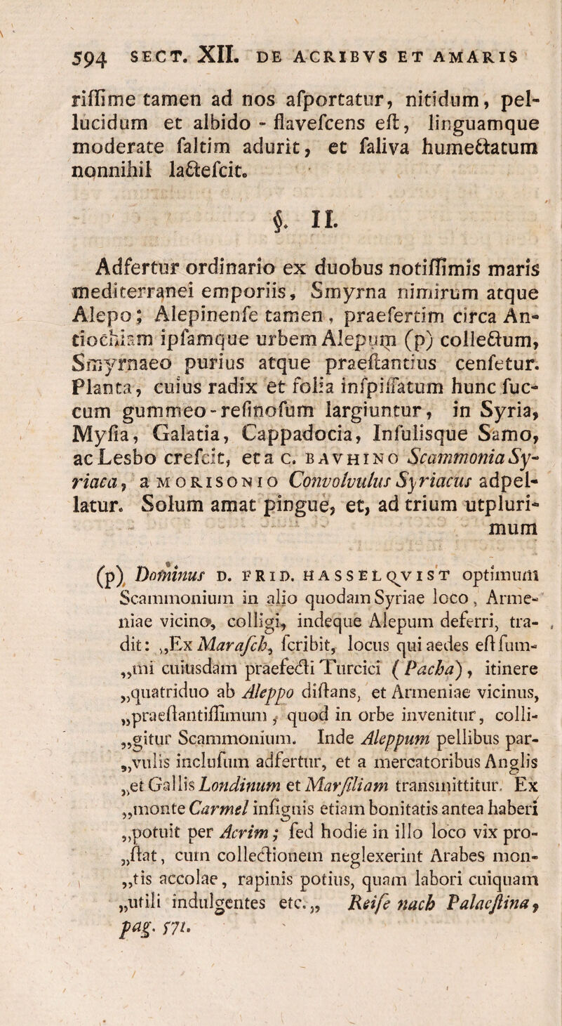 riffime tamen ad nos afportatur, nitidum, pel¬ lucidum et albido - flavefcens eft, linguamque moderate faltim adurit, et faliva hume&atum nonnihil la&efcit. i II. Adfertur ordinario ex duobus notiffimis maris mediterranei emporiis, Smyrna nimirum atque Aiepo ; Alepinenfe tamen , praefertim circa An*» tiochkm ipfamque urbem Alepom (p) colle&um, Smyrnaeo purius atque praeflantius cenfetur. Planta, cuius radix et folia infpiiFatum hunc fuc- cum gumoieo-refmofum largiuntur, in Syria, Myfia, Galatia, Cappadocia, Infulisque Samo, acLesbo crefck, et a c. bavhino Scammonia Sy¬ riaca , aMORisoNio Convolvulus Sy r i acus adpel- latur* Solum amat pingue, et, ad trium utpluri- mum (p) Dominus d. v r i d. hassel qv ist optimum Scammonium in alio quodam Syriae loco, Arme¬ niae vicino*, colligi, indeque Alepum deferri, tra- , dit: >,ExMara/cby fcribit, locus qui aedes ehfum- „mi cuiusdam praefedli Turcici ( Pacha) , itinere ^quatriduo ab Aleppo diftans, et Armeniae vicinus, „praeftantiffimum , quod in orbe invenitur, colli¬ ditur Scammonium* Inde Aleppum pellibus par- ,,vulis inclufum adfertur, et a mercatoribus Anglis „et GallisLondinum et Marfiliam transmittitur. Ex „monte Carmel infiguis etiam bonitatis antea haberi „potuit per Acrim; fed hodie in illo loco vix pro¬ bat , cum collectionem neglexerint Arabes mon- , „tis accolae, rapinis potius, quam labori cuiquam „ufili indulgentes etc.J5 Reife nach Palacftina9 pag. S7L