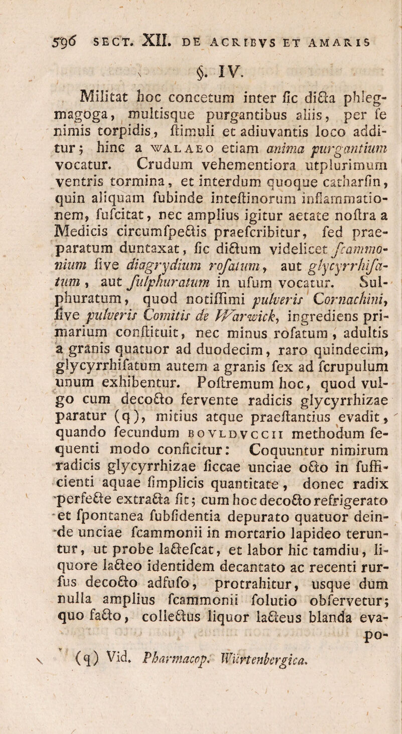 §. IV. Militat hoc conceturo inter fic di&a phleg- magoga, multisqoe purgantibus aliis, per fe nimis torpidis, (limuli et adiuvantis loco addi¬ tur ; hinc a walaeo etiam anima purgantium vocatur. Crudum vehementiora utplurimum ventris tormina, et interdum quoque catharfin, quin aliquam fubinde inteftinorum inflammatio¬ nem, fufcitat, nec amplius igitur aetate noilra a Medicis circumfpeflis praefcribitur, fed prae¬ paratum duntaxat, fic di£lum videlicet fcammo- nium five diagrydium rofatum, aut glycyrrhifci¬ tum , aut fulphuratum in ufum vocatur. Sul¬ phuratum, quod nodiTimi pulveris Cornachini> ilve pulveris Comitis de Warwick, ingrediens pri¬ marium conilituit, nec minus rofatum, adultis a granis quatuor ad duodecim, raro quindecim, glycyrrhifatum autem a granis fex ad fcrupulum unum exhibentur. Poftremum hoc, quod vul¬ go cum decofto fervente radicis glycyrrhizae paratur (q), mitius atque praedandus evadit, quando fecundum bovldvccii methodum fe- cjnenti modo conficitur: Coquuntur nimirum radicis glycyrrhizae ficcae unciae o£to in fuffi- cienti aquae iimplicis quantitate, donec radix perfere extrabta fit; cum hoc decolo refrigerato et fpontanea fubfidentia depurato quatuor dein- *de unciae fcammonii in mortario lapideo terun¬ tur, ut probe la&efcat, et labor hic tamdiu, li¬ quore la&eo identidem decantato ac recenti rur- fus decolo adfufo, protrahitur, usque dum nulla amplius fcammonii folutio obfervetur; quo faSo, colle&us liquor iaSetis blanda eva- po- (q) Vid. Pharmaco]?. Wurtenbcrgica.