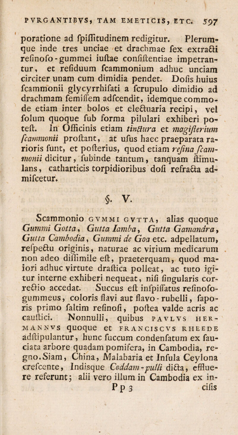 FVRGANTIBVS, TAM EMETICIS, ETC. 597 poratione ad fpiffitudinem redigitur. Plerum¬ que inde tres unciae et drachmae fex extra&i relmofo-gummei iuftae confidentiae impetran¬ tur, et refiduum fcammonium adhuc undam circiter unam cum dimidia pendet. Dolis huius fcammonii glycyrrhifati a fcrupulo dimidio ad drachmam femifiem adfcendit, idemque commo¬ de etiam inter bolos et eleftuaria recipi, vel folum quoque fub forma pilulari exhiberi po¬ te ft. In Officinis etiam tinttura et magijierium fcammonii prodant, at ufus haec praeparata ra¬ rioris funt, et poderius, quod etiam refina fcam¬ monii dicitur, fubinde tantum, tanquam dimu- lans, catharticis torpidioribus doli refracta ad- mifcetur* §. V. Scammonio gvmmi gvtta, alias quoque Gummi Gotta, Gutta lamba, Gutta Gamandra, Gutta Cambodia, Gummi de Goa etc. adpeliatum, refpe&u originis, naturae ac virium medicarum . non adeo diilimile ed, praeterquam, quod ma¬ iori adhuc virtute dradica polleat, ac tuto igi¬ tur interne exhiberi nequeat, nili lingularis cor* reflio accedat. Succus ed infpiffatus relinofo» gummeus, coloris flavi aut flavo - rubelli, fapo- ris primo falcim refinofi, podea valde acris ac caudici. Nonnulli, quibus pavlvs her- mannvs quoque et franciscvs rheede addipulantur, hunc fuccum condenfatum ex fau- ciata arbore quadam pomifera, in Cambodia, re¬ gno. Siam, China, Malabaria et Infula Ceylona crefcente, Indisque Coddam - pulli difta, efflue¬ re referunt; alii vero illum in Cambodia ex io- P p 3 cilis