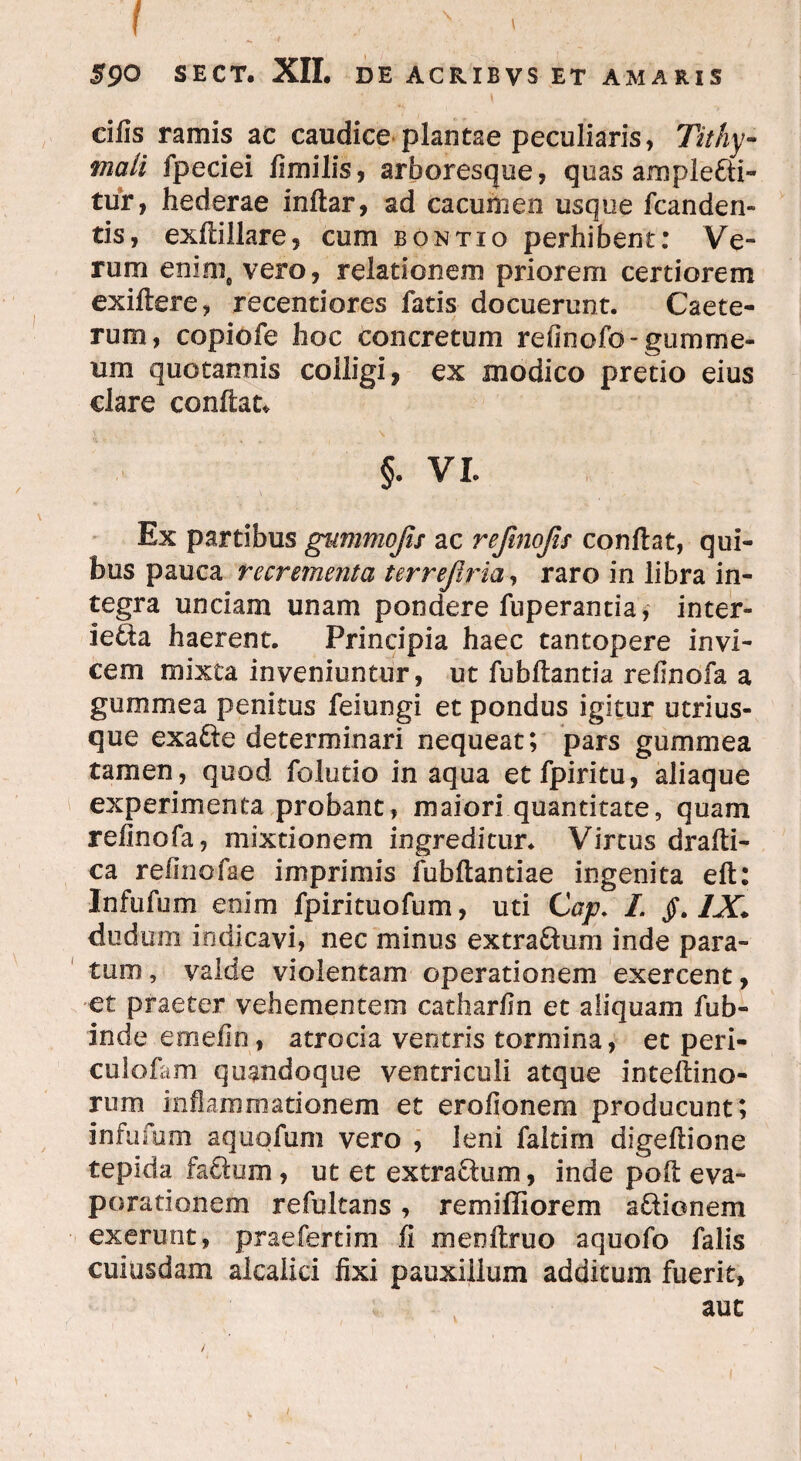 ;■ I 590 SECT. XII. DE ACRIBVS ET AMARIS cifis ramis ac caudice plantae peculiaris, Tithy- mali fpeciei fimilis, arboresque, quas ample&i- tur, hederae inftar, ad cacumen usque fcanden» tis, exflillare, cum bontio perhibent: Ve¬ rum enim, vero, relationem priorem certiorem exiftere, recentiores fatis docuerunt. Caete- rum, copiofe hoc concretum refinofo-gumme- um quotannis colligi, ex modico pretio eius dare conflat» §. VI. Ex partibus gummojis ac refmojis conflat, qui¬ bus pauca recrementa terrejiria, raro in libra in¬ tegra unciam unam pondere fuperantia, inter- ie&a haerent. Principia haec tantopere invi¬ cem mixta inveniuntur, ut fubftantia reflnofa a gummea penitus feiungi et pondus igitur utrius- que exafte determinari nequeat; pars gummea tamen, quod folutio in aqua etfpiritu, aliaque experimenta probant, maiori quantitate, quam refmofa, mixtionem ingreditur. Virtus drafli- ca relinofae imprimis fubflantiae ingenita eft: Infufum enim fpirituofum, uti Cap. I. jf. IX* cludum indicavi, nec minus extra&um inde para¬ tum , valde violentam operationem exercent, et praeter vehementem catharfln et aliquam fub- inde errielin, atrocia ventris tormina, et peri- culofam quandoque ventriculi atque inteflino- rum inflammationem et erofionem producunt; infufum aquqfum vero , leni faltim digeftione tepida fa&um, ut et extra&um, inde poft eva¬ porationem refultans, remiffiorem a&ionem exerunt, praefertim fi menflruo aquofo falis cuiusdam alcalici fixi pauxillum additum fuerit, auc