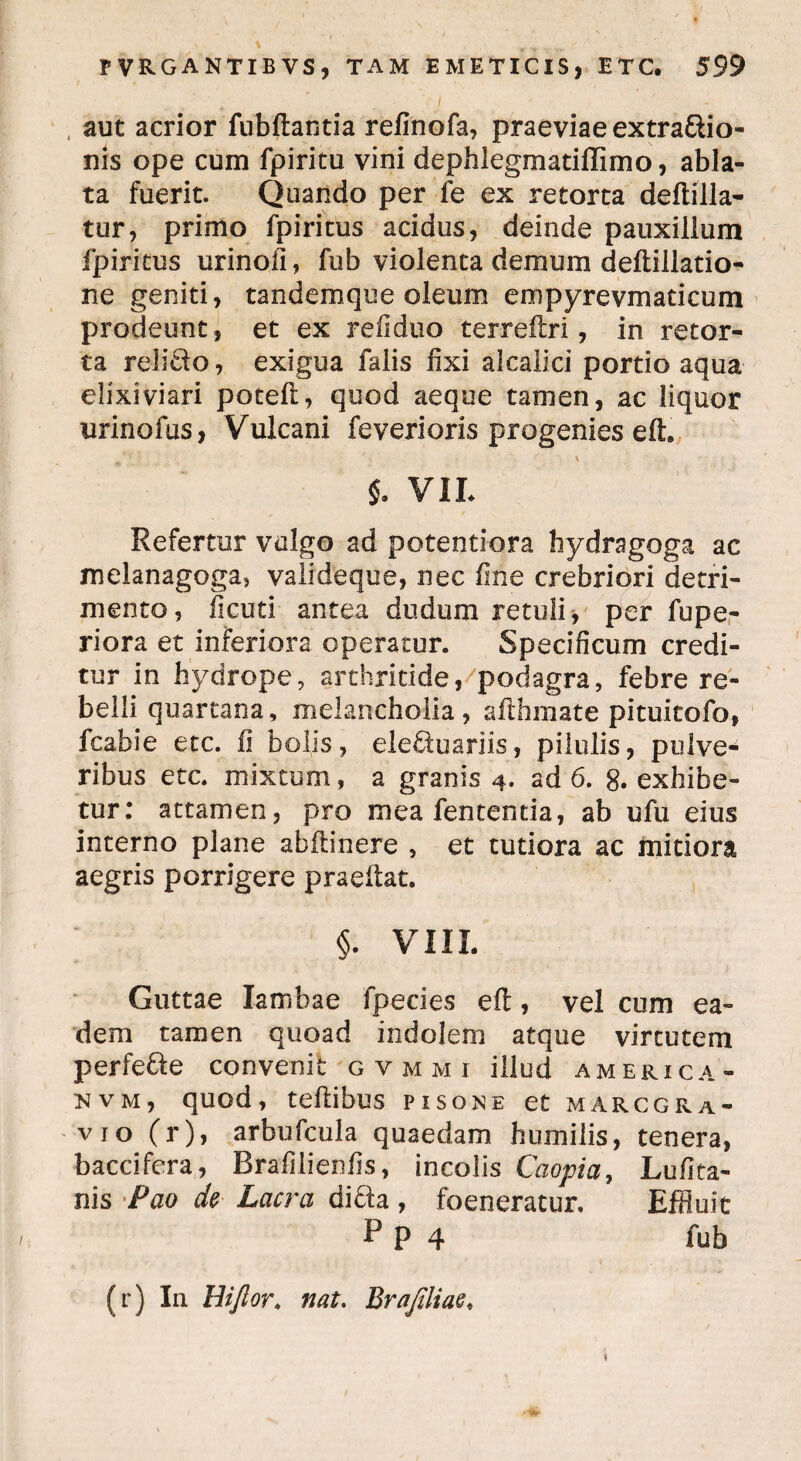■ / * • y ( * aut acrior fnbftantia refinofa, praeviae extradio- nis ope cum fpiritu vini dephlegmatiffimo, abla¬ ta fuerit. Quando per fe ex retorta deftilla- tur, primo fpiritus acidus, deinde pauxillum fpiritus urinofi, fub violenta demum deftillatio- ne geniti, tandemque oleum empyrevmaticum prodeunt, et ex refiduo terrellri, in retor¬ ta relido, exigua falis fixi alcalici portio aqua elixiviari potell, quod aeque tamen, ac liquor urinofus, Vulcani feverioris progenies eft. \ $. VIL Refertur vulgo ad potentiora hydragoga ac melanagoga, valideque, nec fine crebriori detri¬ mento, ficuti antea dudum retuli > per fupe- riora et inferiora operatur. Specificum credi¬ tur in hydrope, arthritide, podagra, febre re¬ belli quartana, melancholia, afthmate pituicofo, fcabie etc. fi bolis, eleduariis, pilulis, pulve¬ ribus etc. mixtum, a granis 4. ad 6. 8. exhibe¬ tur: attamen, pro mea fententia, ab ufu eius interno plane abilinere , et tutiora ac mitiora aegris porrigere praeltat. §. VIII. Guttae Iambae fpecies efi:, vel cum ea¬ dem tamen quoad indolem atque virtutem perfede convenit gvmmi illud America- nvm, quod, teftibus pisone et marcgra- vjo (r), arbufcula quaedam humilis, tenera, baccifera, Brafilienfis, incolis Cciopia, Lufita- nis Pao de Lacra dida , foeneratur. Effluit P P 4 fub (r) In Hijlor. nat. Br a filiae.