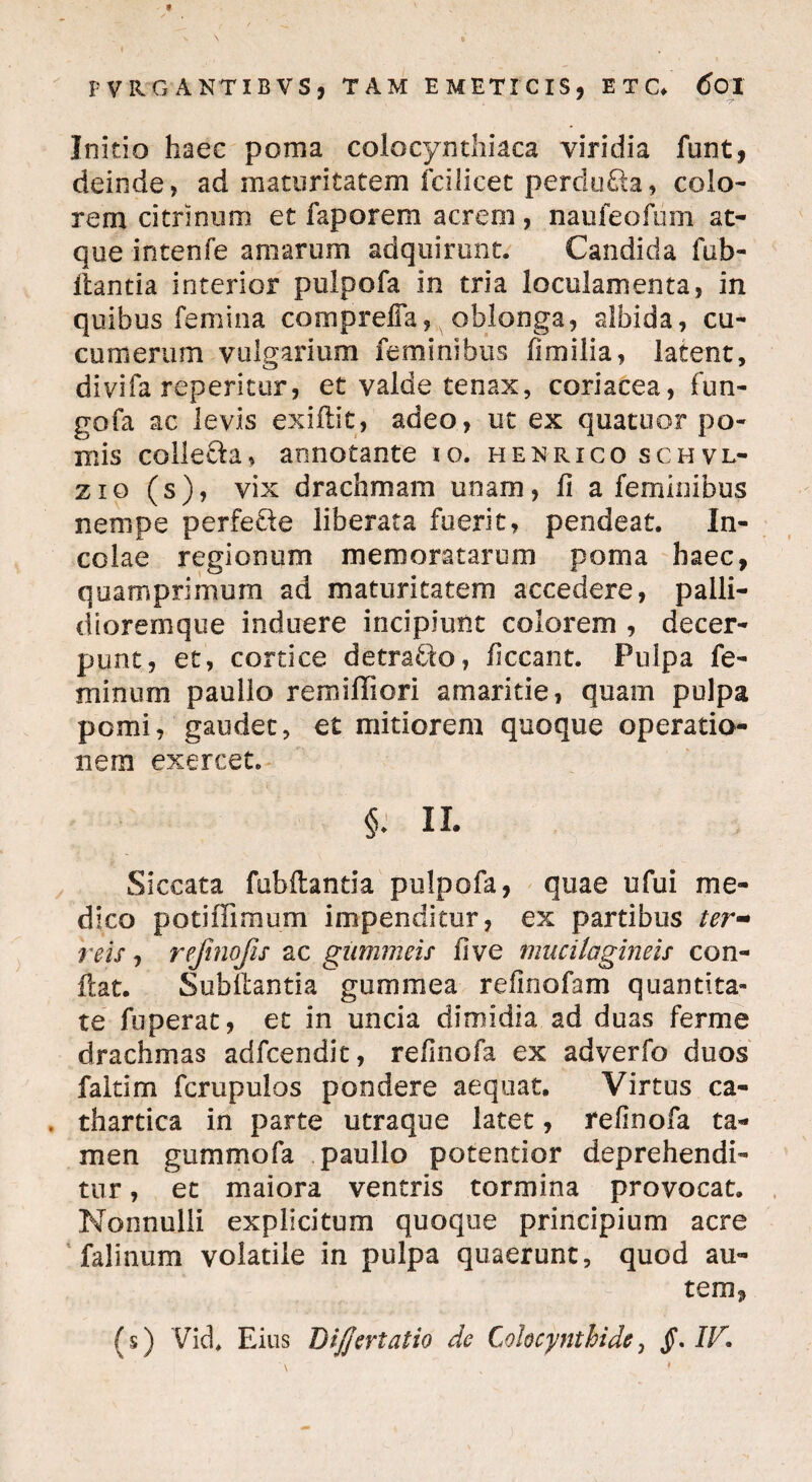 'T’ Initio haec poma colocynthiaca viridia funt, deinde, ad maturitatem fcilicet perdura, colo¬ rem citrinum et faporem acrem, naufeofum at¬ que intenfe amarum adquirunt. Candida fub- itantia interior pulpofa in tria loculamenta, in quibus femina compreffa, oblonga, albida, cu¬ cumerum vulgarium feminibus fimilia, latent, divifa repentur, et valde tenax, coriacea, fun- gofa ac levis exiflit, adeo, ut ex quatuor po¬ mis coilecla, annotante io. henrico schvl- zio (s), vix drachmam unam, fi a feminibus nenipe perfetle liberata fuerit, pendeat. In¬ colae regionum memoratarum poma haec, quamprimum ad maturitatem accedere, paili- dioremque induere incipiunt colorem , decer¬ punt, et, cortice detraho, ficcant. Pulpa fe¬ minum paullo remiffiori amaritie, quam pulpa pomi, gaudet, et mitiorem quoque operatio¬ nem exercet. §; ii. Siccata fubftantia pulpofa, quae ufui me¬ dico poti (Fimum impenditur, ex partibus ter¬ reis , rejinofis ac gummeis fi ve mucilagmeis con¬ flat. Subflantia gummea refinofam quantita¬ te fuperat, et in uncia dimidia ad duas fer me drachmas adfcendit, refinofa ex adverfo duos faltim fcrupulos pondere aequat. Virtus ca- . thartica in parte utraque latet, refinofa ta¬ men gummofa paullo potentior deprehendi¬ tur , et maiora ventris tormina provocat. Nonnulli explicitum quoque principium acre falinum volatile in pulpa quaerunt, quod au¬ tem, (s) VicL Eius Dijjertatio de Colocynthide, §* Ilr.