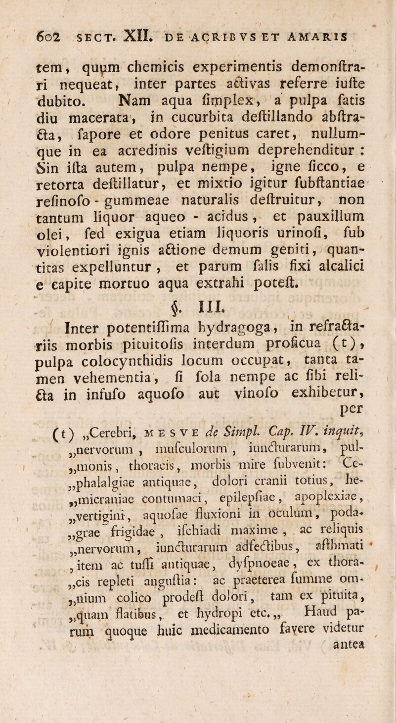 tem, qupm ehem icis experimentis demonftra- ri nequeat, inter partes a&ivas referre iufte dubito. Nam aqua fimplex, a pulpa fatis diu macerata, in cucurbita deftillando abftra- fta, fapore et odore penitus caret, nullum¬ que in ea acredinis veftigium deprehenditur : Sin illa autem, pulpa nempe, igne ficco, e retorta deftillatur, et mixtio igitur fubftantiae refinofo - gummeae naturalis deftruitur, non tantum liquor aqueo - acidus , et pauxillum olei, fed exigua etiam liquoris urinofi, fub violentiori ignis aftione demum geniti, quan¬ titas expelluntur , et parum falis fixi alcalici e capite mortuo aqua extrahi poteft. $. 11,1. Inter potentiffima hydragoga, in refrafta- riis morbis pituitofis interdum proficua (t), pulpa colocynthidis locum occupat, tanta ta¬ men vehementia, fi fola nempe ac fibi reli- £ta in infufo aquofo aut vinofo exhibetur, per (t) „Cerebri, mesve de Simpl Cap. IV. inquit, 5,nervorum , mufculorum , iunflurarum, pul- „monis, thoracis , morbis mire fubvenit: Ce» ,,phalalgiae antiquae, dolori cranii totius, he- „micraniae contumaci, epilepliae , apoplexiae, „vertigini, aquofae fluxioni in oculum, poda- ,,grae frigidae , ifchiadi maxime , ac reliquis 3,nervorum, iunefurarum adfe&ibus, afthmati , item ac tufli antiquae, dyfpnoeae, ex tbora- ,,cis repleti anguftia: ac praeterea fumme om* ilium colico prodefl dolori, tam ex pituita, ,5quain flatibuset hydropi etc. „ Haud pa¬ rum quoque huic medicaniento favere videtur antea