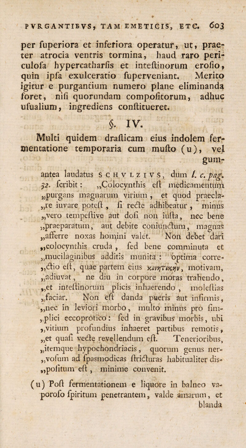 per fuperiora et inferiora operatur, ut, prae¬ ter atrocia ventris tormina, haud raro peri- culofa hypercatharfis et inteftinorum erofio, quin ipfa exulceratio fuperveniant. Merito igitur e purgantium numero plane eliminanda foret, nifi quorundam compofitorum, adhuc ufualium, ingrediens conftitueret. §. IV. Multi quidem drafticam eius indolem fer- tnentatione temporaria cum mufto (u), vel gum- antea laudatus Schvlzivs, dum /. c. pag* 32. fcribit: „Colocynthis eft medicamentum 3;purgans magnarum virium , et quod praecia- 3)re iuvare poteft , fi rede adhibeatur , minus „vero tempefiive aut dofi non iufta, nec bene 5,praeparatum, aut debite coniunaiim, magiras 35afferre noxas homini valet» Non debet dari ^colocynthis cruda , fed bene comminuta et 5)mucilaginibus additis munita : optima corre- „dio eft, quae partem eius yjyyrtKtjv, motivam, 3,adiuvat, ne diu in corpore moras trahendo, „et inteftinofum plicis inhaerendo , molefiias 3,faciar. Non eft danda pueris aut infirmis, 5,nec in leviori morbo, multo mimis pro fim- ,.plici eccoprotico: fed in gravibus morbis, ubi ,,vitium profundius inhaeret partibus remotis, „et quafi vede revellendum eft. Tenerioribus, jjitemque hypochondriacis, quorum genus ner- „vofum ad fpasmodicas ftriduras Jiabitualiter dis- 9,poiItum eft , minime convenit. (u) Poft fermentationem e liquore in balneo va- porofo fpiritum penetrantem, valde amarum, et blanda