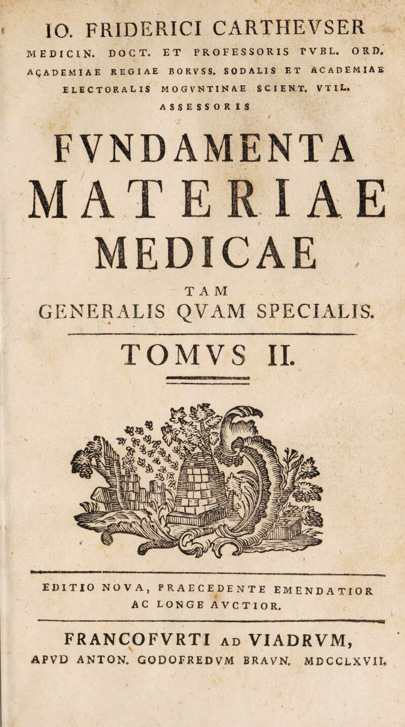 IO. FRIDERICI CARTHEVSER MEDICI N. DOCT. ET PROFESSORIS TVBL. ORD. AQADEMIAE REGIAE BORVSS* SODALIS ET ACADEMIAE ELECTORALIS MOGVNTINAE SCIENT. VTIL. ASSESSORIS FVNDAMENTA MATERIAE MEDICAE T A. M GENERALIS QVAM SPECIALIS. TOMVS IL EDITIO NOVA, PRAECEDENTE EMENDATIOR AC LONGE AVCTIOR. FRANCOFVRTI ad VIADRVM, APVD ANTON. GODOFREDVM BRAVN. MDCCi-XVII,
