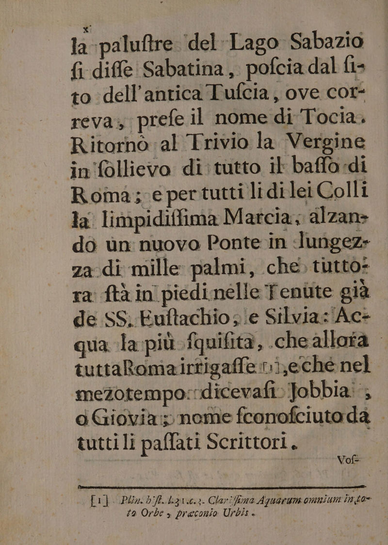 x: la paluftre ‘del Lago Sabazio {i dif@ Sabatina, pofcia dal {l- to dell'antica Tufcia, ove cor- reva; prefe il nome di Tocia. Ritornò al Trivio la Vergine in follievo di: tutto il baffo di Roma; e pertutti li di lei Colli la. limpidiffima Marcia; alzan&gt; do ùn nuovo Ponte in lungez» za di mille palmi, che, tutto: ra ftà in piedinelle fenùte già de I SS, Euft achio “i ‘e Silvia: Ac- qua la più fquifità, che allota mezotempo:dicevafi:Jobbia:; aGiovia: nome fconofciuto da tutti li paffati Scrittori. 0 Li}. Plim. bft..ligx.e.3. Clarifima Aquaruns omnium into ta Orbe » preconio Urbis «