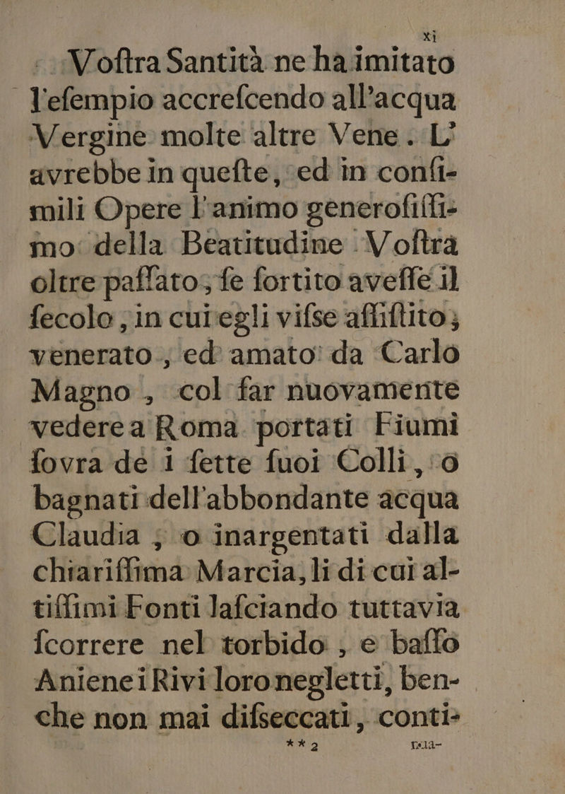 &lt;Voftra Santità ne ha imitato fai efempio accrefcendo all'acqua Vergine molte altre Vene. L' avrebbe In quefte, ‘ed in confi- mili Opere l'animo generofilti- mo: della Beatitudine Voftra oltre pall: atos fe fortito aveffe il fecolo ; in cutegli vifse affillito; venerato ,, ‘ed amato? da Carlo Magno , col far nuovamente —’vederea Roma portati rp fovra de i fette fuoi Colli, bagnati dell'abbondante dan Claudia ; 0 inargentati dalla cHidrifftavb Marcia; lidi cui al- tif{imi Fonti Jafciando tuttavia fcorrere nel torbido ; e baflo AnieneiRivi i loronegletti, ben. È che non mai difseccati, conti- Ri | tsla-