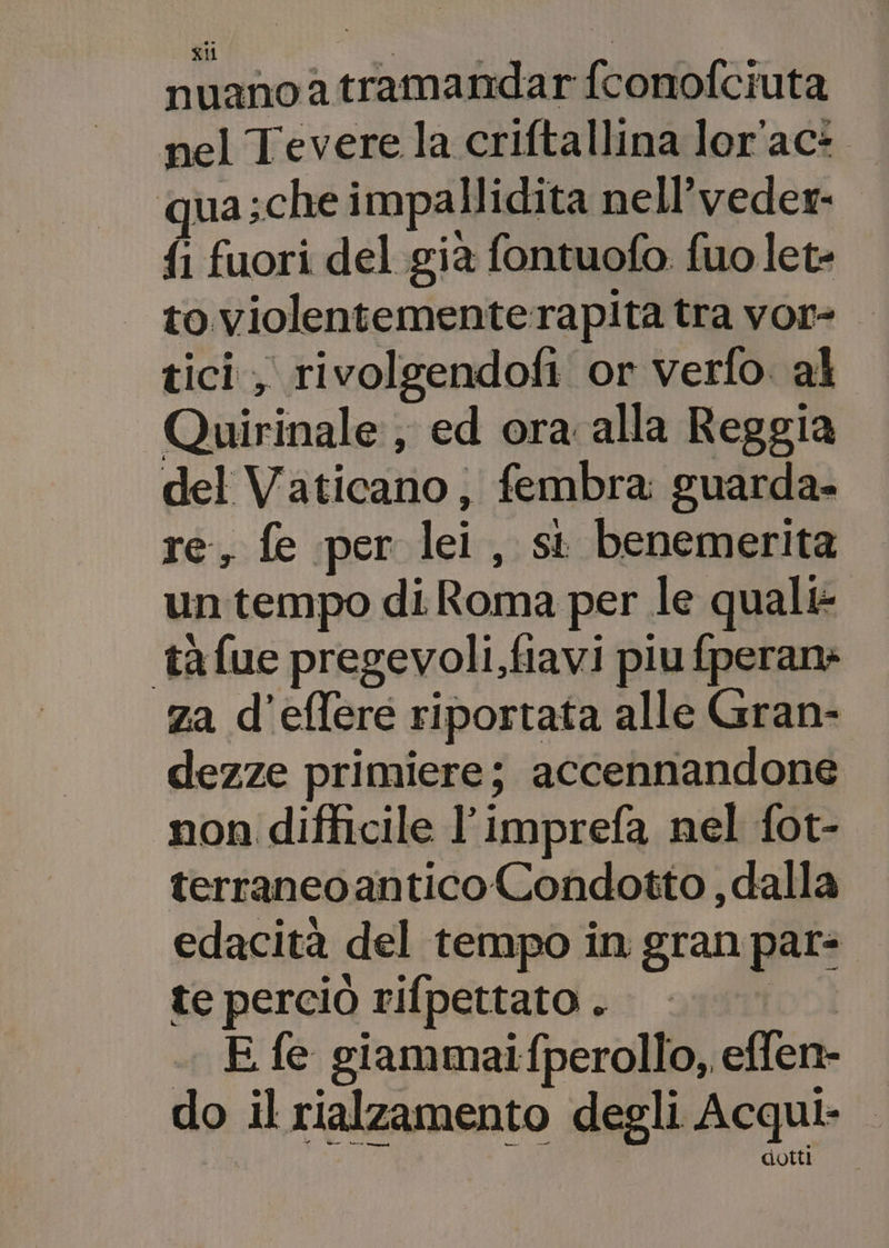 nuano a tramandar fconofciuta nel Tevere la criftallina lor'ac* jua ;che impallidita nell’veder- {i fuori del già fontuofo fuolet- to violentemente rapita tra vor tici, rivolgendofi or verfo al Quirinale, ed ora alla Reggia del Vaticano, fembra guarda- re, fe per lei , si benemerita un tempo di Roma per le quali: tàfue pregevoli,fiavi piu fperan: za d'eflere riportata alle Gran- dezze primiere; accennandone non difficile l’imprefa nel fot- terraneoantico Condotto , dalla edacità del tempo in gran par: te perciò rifpettato . E fe giammaifperollo,, effen- do il rialzamento degli Acqui. dotti