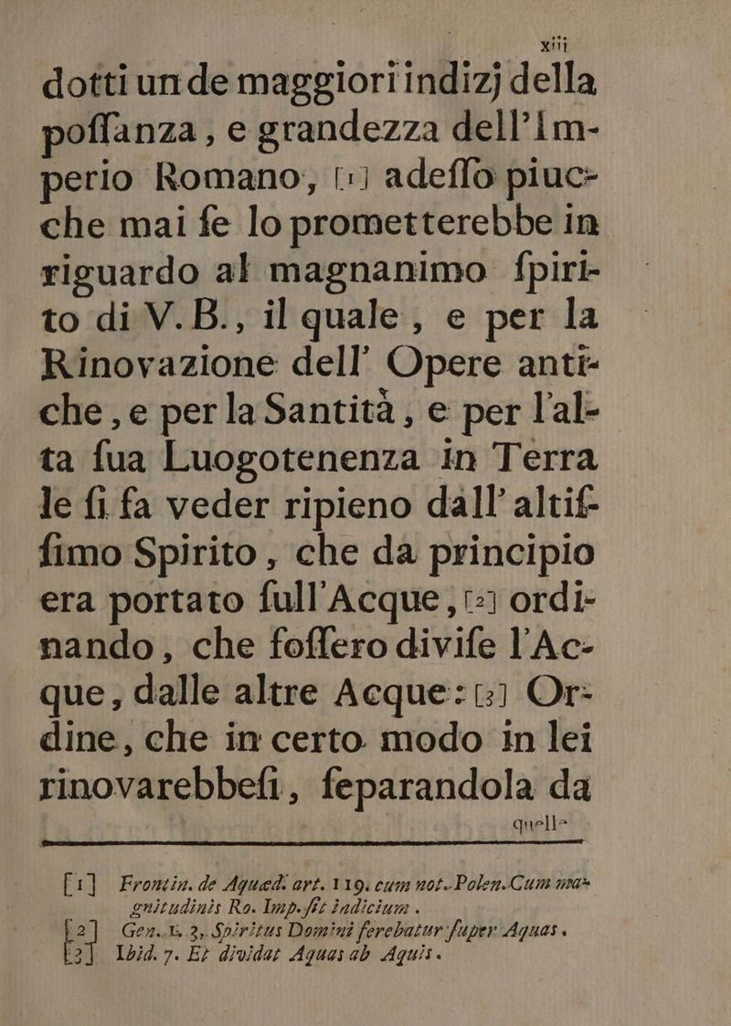 dottiunde maggiori indiz) della poffanza, e grandezza dell’Im- erio Romano, [:) adeflo piuc- che mai fe lo prometterebbe in riguardo al magnanimo fpirk- to di V.B., il quale, e per la Rinovazione dell’ Opere anti- che, e per la Santità, e per l’al- ta fua Luogotenenza in Terra le fl fa veder ripieno dall’ altif- fimo Spirito , che da principio era portato full'Acque, t:) ordi- nando, che foffero divife l’Ac- que, dalle altre Acque: 1:] Or: dine, che in certo modo in lei rinovarebbefi, feparandola da | Lal quelle [1] Frorntin. de Aqued: ari. 110. C47M N08. Polen.Cum n2a* à guitudinis Ro. Imp.fit indicius . AUG si Gen..t..3, Soiritus Domini ferebatur fuper Aquas [3] 1074. 7. Et dividar Aquas ab Aquis.