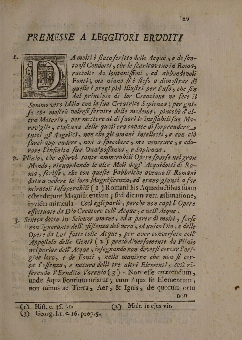 PREMESSE A LEGGITORI ERUDITI =) A molti è fato feritto delle Acque , e de fon- i zuoft Condotti che le fcaricavano in Romas i raccolte da lontanifimi , ed. abbondevoli ri Fonti; ma niuno fr è ffelo a dimoffrar di =3| quelle i pregi più iNufrì per Pafo, che fx del principio di lor Creazione ne fece il vero Tdlio con lafua Creatrice Srpienza; per sui- vaviglio &gt; ciaftuna delle quali era capace di forprendere_s tutti sP Angelici, mon che gli umani tîntelletti se con ciò farcì appendere y non a fpecolare , m1 venerare se ada- vare l'infinita fua Onnipoffanza , e Sapienza.» è. Plinio, che offervò tante ammirabili Opere fparfe nel eran = | Mondo $ ricaardando le alte Moli degd Acquidotti di Ro- i ana , ferifle» che con quelle Fabbriche aveano li Romani vu data a vedere la loro Magnificenza, ed erano giunti a far °° miracoli infuaperabili ( 1 ) Romani his Aqueductibus fuam ‘oftenderunt Magnificentiam ; fed dicam.vera aftimatione, invi@a miracula. Così egli parlò , perche non capì P Opere effettuate da Dio Creatore coll Acque ye nell Acque CA Serieca dotto în Scienze umane”, eda parer di molti s forfe vi Lor ionorante dell’ cfi/fenza del vero sed unico Dio, e delle Opere da Lui fatte colle Acque , per aver converfato coll Appoffolo delle Genti (*) pensò diverfemente da Plinio nelpurlar dell’ Acque » infegnando non doverli cercar Pori- gine loro, e de Fonti » nella maniera che non fé cer- ca leffenzay e natura delli tre altri Elementi, così ri | ferendo PErudito Varenio(.3) - Non effe querettidum, unde Aqua Fontiumoriatur; cum Aqua fit Elementum, mon minus ac Terra, Aer, &amp; Ignis, de quorum ortu non _ =. Hit c. 36. hi Lon) Malt. in ejus vite. (3) Georg.l.1. €16. propese