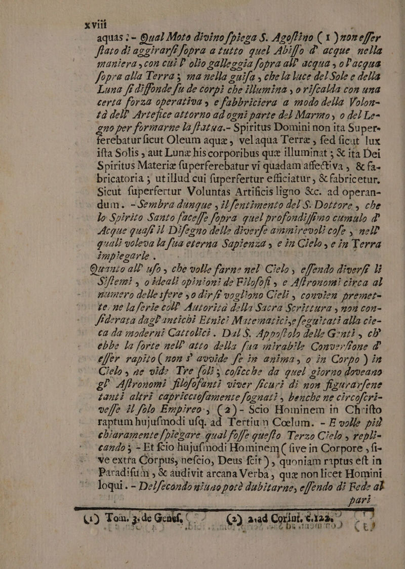 aquas :- Qua} Moto divino /piesa S. Asoffino (1 )norefer ftato di asgirarfi fopra a tutto quel Abiffo d' acque nella maniera con cui D olio salleocia fopra all’ acqua , olacqua Sopra alla Terra; ma nella cuifa , chela luce del Sole e della Luna fe diffonde fu de corpi che iNumina , o vifcalda con una certa forza operativa, e fabbriciera a modo della Volon- — td dell Artefice attorno ad ogni parte del Marmo, 0 del Le- gno per formarne la ftatwa.- Spiritus Domini non ita Super» ferebaturficut Oleum aque, velaqua Terra, fed ficut lux ifta Solis , aut Luna his corporibus que illuminat ; &amp; ita Dei Spiritus Materie fuperferebatur vi quadam affeiva, &amp; fa- bricatoria ; utillud cui fuperfertur efficiatur, &amp; fabricetur. Sicut fuperfertur Voluntas Artificis ligno &amp;c. ad operan- dum. - Sembra dunque , ilfentimento del S Dottore &gt; che lo Spirito Santo faceffe fopra quel profondifimo cumulo &amp;' Acque quaft il Difeono delle diverfe ammirevoli cofe &gt; nell quali voleva la fua eterna Sapienza s e in Cielosein Terra Imple arto‘ r+ MH SOFETSIORDO Ù | | Quanto all’ ufo, che volle farne nel Cielo, effendo diverf li Siffemi , o ideali opinioni de Filofofi è e Affronomi circa al numero delle sfere 30 dirfe vogliono Cieli , convien premet- terne laferie coP Autorita della Sacra Scrittura , non con- fiderata dasl'imtichi Etnici Micematicize focwitati alla cie- cada moderni Catrolici. Dal S. Appaffolo delle Genti, ch ebbe la forte nell’ atto della fua mirabile Converfione d' effer rapito( non s avvide fe in anima, o în Corpo) in Cielo, ne vid: Tre (oli; colficche de quel siorno doveano e? Afronomi filofofanti viver fcuri di non fizurarfene tanti altri capricciofamente focnati, benche ne circoferi- veffe il folo Empireo:) (2)- Scio Hominem in Chrifto raptum hujufmodi ufq:‘ad Tertium Coelum. - E volle più chiaramente /piezare qual foffe quefto Terzo Cielo » repli= candoj - Et fio hujufmodi Hominem[( five in Corpore ; fi- ‘ve extta Corpus nefcio, Deus fit), ‘quoniam raptus eft in | Paradifum , &amp; audivit arcana Verba, qua non licet Homini loqui. - Delfecondo niuno potè dubitarne, effendo di Fede al Ups pari. Lersh n 4° ì T dl SANI { LI (1) To z.de Geneh © — (2) avad Corio È RR CA 00 ali a pat li i e