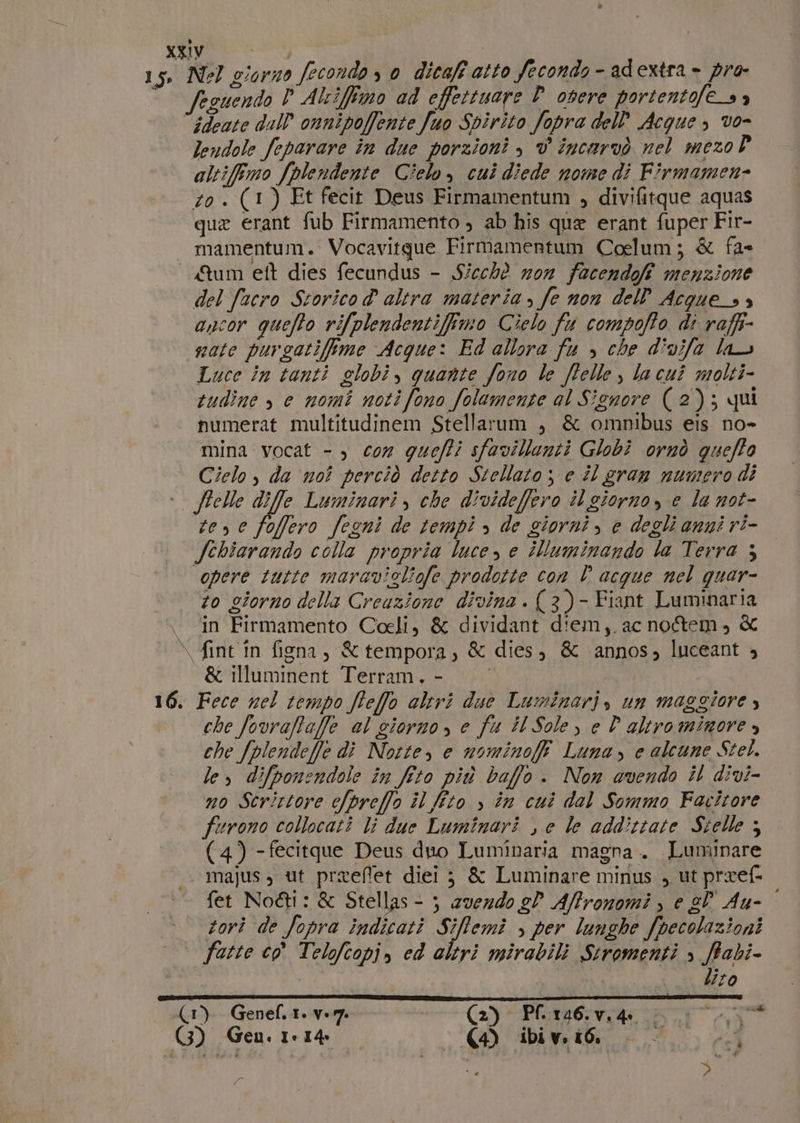 $ v ideate dall’onnipoffente Juo Spirito fopra dell Acque, vo- leudole feparare in due porzioni è v incarvò nel mezoP altifemo /plendente Cielo, cui diede nome di Firmamen- zo . (1) Et fecit Deus Firmamentum , divifitque aquas que erant fub Firmamento , ab his que erant fuper Fir- Qum et dies fecundus - Sicchè zo facendofi menzione del facro Storico d altra materia, fe non dell Acque_s ancor quefto rifplendentifimo Cielo fu compofto di raffi- nate purgatifime Acque: Ed allora fu &gt; che divifa las Luce in tanti elobi, quante fono le ffelle, lacui molti- tudine , e nomi noti fono folamente al Sienore (2); qui numerat multitudinem Stellarum , &amp; omnibus eis no» mina vocat - ) con quefi sfavillenti Globi ornò queffo Cielo, da noi perciò detto Stellato ; e il gran numero di \ te, e foffero fegni de tempi &gt; de giorni, e degli anni ri- fehiarando colla propria luce, e iluminando la Terra 3 ‘opere tutte maravigliofe prodotte con È acque nel quar- to giorno della Creazione divina . (3)- Fiant Luminaria in Firmamento Coeli, &amp; dividant diem,.ac no&amp;em, &amp; fint in figna, &amp; tempora, &amp; dies, &amp; ‘annos; luceant 4 &amp; illuminent Terram,- che fovrafa/fe al giorno, e fu il Sole, e D'altrominore, che fplendelle di Norte, e nominofff Luna, e alcune Stel. le, difponendole în feto più baffo . Non avendo il divi- no Scrittore efpreffo il lito &gt;» în cui dal Sommo Facitore furono collocati li due Luminari , e le addittate Stelle 3 (4) - fecitque Deus duo Luminaria magna. Luminare majus, ut preeffet diei ;} &amp; Luminare minus , ut preef- fet Nod&amp;l: &amp; Stellas - ; 2vez4o e? Affronomi , e el Au- : tori de fopra indicati Sifemi , per lunghe fpecolazioni fatte co Telofcopi, ed altri mirabili Stromenti &gt; ftabi- | lito | da # 749 a ?