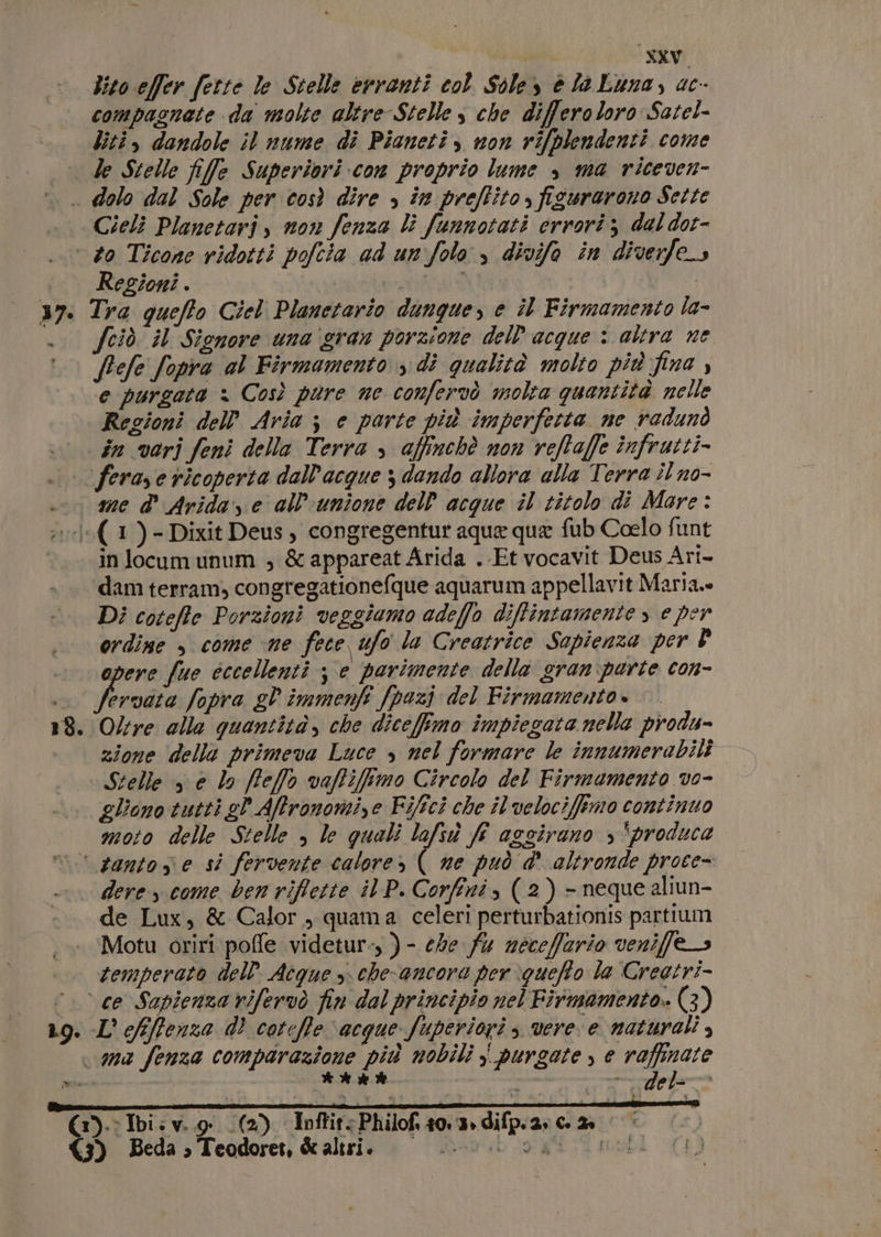 lito effer ferté le Stelle erranti col Sole, è la Luna, ac- compagnete da molte altre Stelle s che differoloro Satel- liti, dandole il nume di Pianeti, non rifplendenti come Cieli Planetaris non fenza li funnotati errori; dal dot- Regioni . | fciò. il Sionore una gran porzione dell acque : altra ne ffefe fopra al Firmamento s dì qualità molto più fina , e purgata &gt; Così pure ne confervò molta quantità nelle Regioni dell'Aria ; e porte più imperfetta ne radunò me d' Arida ye all'unione dell acque il titolo di Mare: 18 in locum unum ; &amp;appareat Arida . Et vocavit Deus Ari- Di coteffe Porzioni veggiamo adeffo diffintamente &gt; e per ordine , come ne fece ufo la Creatrice Sapienza per È opere fue cccellenti je parimente della gran parte con- vibra fopra gl immenfi (pazi del Firmamento. |. Oltre alla quantità, che dicefimo impiegata nella produ- zione delle primeva Luce s nel formare le innumerabili Stelle s e lo ffe/fo vaffiffimo Circolo del Firmomento vo- gliono tutti gl Affronomi,e Fifici che il'velociffimo continuo moto delle Stelle , le quali lafsù fi aggirano , ‘produce 19. mie dere come ben riflette il P. Corfini s (2) - neque aliun- de Lux, &amp; Calor, quama celeri perturbationis partium Motu oriri poffe videtur-, )- ehe fu necefario veniffe&gt; temperato dell. Acque s. che-ancora per \gueffo la Creetri- %.; det ua