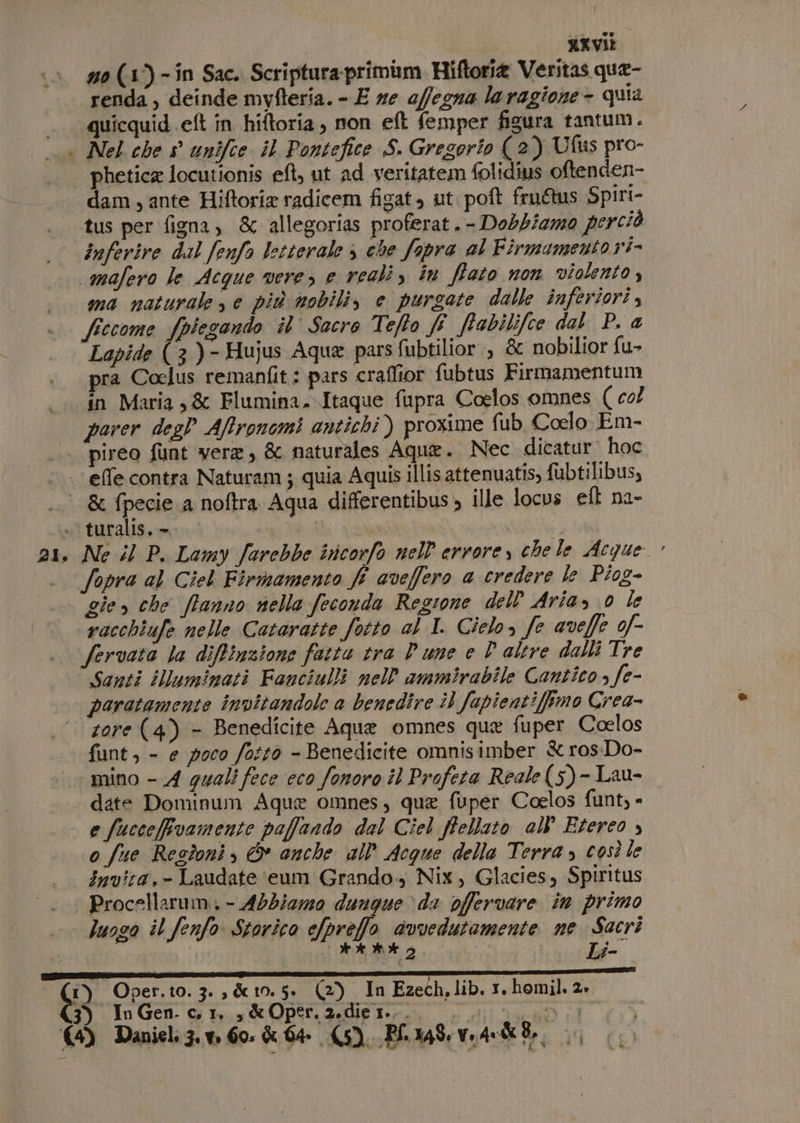 - KXViE renda, deinde mvyfteria. - E ze offegna laragione- quia quicquid.eft in hiftoria , non et femper figura tantum. Nel che s° unifce il Pontefice S. Gregorio ( 2) Ufus pro- phetica locutionis eft, ut ad veritatem folidius oftenden- dam , ante Hiftorix radicem figat, ut poft fru@us Spiri- tus per figna, &amp; allegorias proferat.- Dobbiamo perciò inferire dal fenfo letterale $ che fopra al Firmamento r'i- ma naturale e più mobili, e purgate dalle inferiori 4 Lapide (3)- Hujus Aqua pars fubtilior., &amp; nobilior fu- ra Coelus remanfit: pars craffior fubtus Firmamentum in Maria 3 &amp; Flumina.Itaque fupra Coelos omnes ( col parer des Affronomi antichi) prozime fub Coelo Em- pireo funt vere, &amp; naturales Aque. Nec dicatur hoc &amp; fpecie.a noftra Aqua differentibus , ille locus ef na- turalis, — | gie, che ffanno nella feconda Regione dell Aria, 0 le racchiufe nelle Cataratte fotto al I. Cielo, fe aveffe 0f- Santi illuminati Fanciulli nell'ammirabile Cantico » fe- paratamente invitandole a benedire i) fapientiimo Crea- zore (4) - Benedicite Aquae omnes que fuper Coelos funt, - e poco fotto - Benedicite omnisimber &amp; ros:Do- mino - A guali fece eco fonoro il Profeta Reale (5)- Lau- date Dominum Aque omnes, qua fuper Coelos funt, - e fucceffvamente paffando dal Ciel ffellato all''Etereo ; o fue Resdoni, &amp; anche all’ Acque della Terra, così le Invita.- Laudate eum Grando., Nix, Glacies, Spiritus Procellarum, - Abbiemo dunque &gt; di offervare in primo luogo il fenfo Storico ofpreffo avvedutamente ne Sacri CI iL: SPE RINISTI Li- ) Oper.t0.3., &amp;t0. 5» (2) In Ezech. lib. vr. homil, 2»