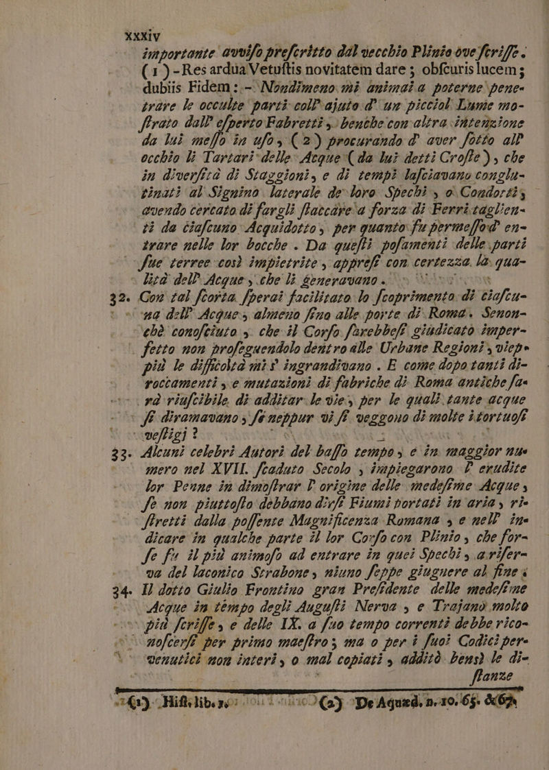 importante avvifo preferitto dal vecchio Plinio dveferiffe. (3)-Res ardua Vetuftis novitatem dare ; obfcurislucem; dubiis Fidem:.-\ Nondimeno mi animaia poterne pene trave le occulte’ parti col ajuto d'un picciol. Lume mo- frato dall e/perto Fabretti 3 benthecom'altra intenzione da luî mello în ufo, (2) procurando &amp;' aver fotto al occhio li Tartari delle: Acque (da lui detti Croffe), che in diverfità di Stazgioni, e di tempi lafciavano conglu- tinati al Signino laterale de-loro Spechi , o Condortiz vendo cercato di fargli ftaccare'a forza di Ferri.taglien= #3 da ciafcunoAcquidotto, per quanto fu permeffod? en- trare nelle lor bocche . Da quefti pofamenti delle parti fue terree così impietrite , appreff con certezza la. qua- » lird del Acque sche li 6eneravano. è Viiv 0a Gon tal feoita. /perai facilitato lo fcoprimento: dî ciafeu- » 4g dell’ Acque: almeno fino alle porte di.Roma. Senon- ‘chè conofcîuto ». che.il Corfo farebbefi giudicato imper- | fetto non profeguendolo dentro alle Urbane Regioni, viepe più le difficoltà mis ingrandivano . E come dopo tanti di- roccamenti xe mutazioni di fabriche di Roma antiche fa vd riufcibile di additar le vie per le quali tante acque © JE diramavano si fe neppur vi ff veggono di molte itortuofi ‘veffigi? — SS SREN 33. Alcuni celebri Autorìi del baffo tempo, e în maggior nu © aero nel XVII. fcaduto Secolo ) impiegarono È erudite lor Penne in dimoftrar PD origine delle medefime Acque , fe non piuttofto debbano dicft Fiumi portati in'ariay rie Atretti dalla poffente Magnificenza Romana &gt; e nell ine dicare în qualche parte il lor Corfo con Plinio, che for- fe fu il più animofo ad entrare în quei Spechi &gt; arifer= va del laconico Serabone s niuno feppe giugnere al fine i Il dotto Giulio Frontino gran Prefidente delle medefime Acque in tempo degli Augufti Nerva &gt;, e Trajanò molto «vpi feriffe » è delle IX. a fuo tempo correnti debbe rico- i zofcerfî per primo maeffro; ma o per i fuoi Codici per \ venutici mon interi, o mal copiati , additò bens) le di- sat A gh BRE ffanze “10 (Y De Agued, ner0. 65. 67m 32 34 | +3): Hiftrliben gi o.