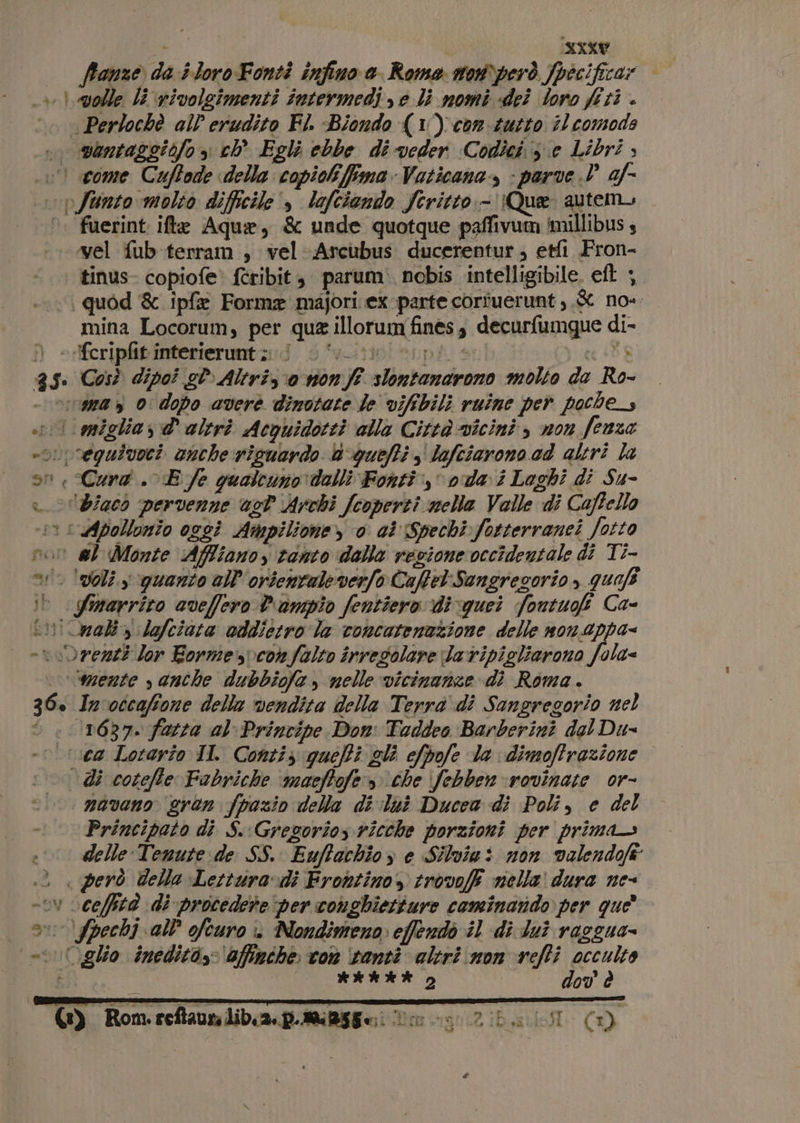 ; NXKY ffonze da #loro-Fonti infino 0. Roma son) però fpecificar “volle li nivolgimenti intermedi e li nomi «dei Soro fi ti . vantaggicfo &gt; ch Egli ebbe di veder Codici; e Libri , ld I A SU f ka gio, 36. fuerint ifte Aquae, &amp; unde quotque paffivum /imillibus s vel fub terram , vel -Arcubus ducerentur; etfi Fron- tinus- copiofe» ftribit, parum. nobis intelligibile, eft |. mina Locorum, per qua illorum fines, decurfumgque di- Così dipoi sl Altriz o non ft slontandrono molto da Ro- Smarrito aveffero P'rampio fentiero di quei foutugf Ca- mente s anche dubbiofa , nelle vicinanze di Roma. In'occafione delle vendita della Terrà di Sangresorio nel Principato di S.Gregorios ricche porzioni per prima delle Tenute de SS. Euftachioy e Silvinì non valendofe È EA &gt; Y è HAR 2 dov è 9