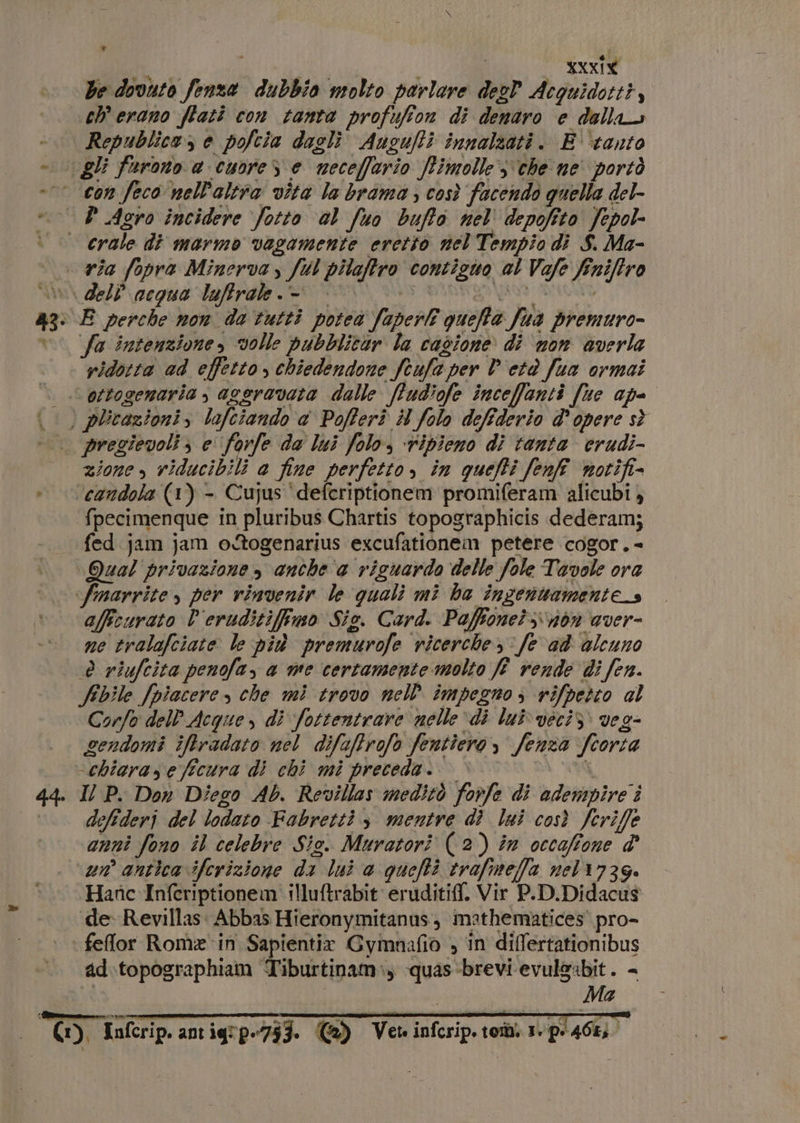 xxxig be dovuto fenza dubbio molto parlare desP Acguidotti, ch erano ftati con tanta profufion di denaro e della -. Republica, e pofcia daglì Ausufti innalzati. E ‘tanto » gli farono a cuore S e meceffario fimolle che ne' portò °° con feco nell'altra vita la brama, così facendo quella del- PD Agro incidere fotto al fuo buffo nel depofito fepol- » crale di marmo vagamente eretto nel Tempio di $. Ma- | via fopra Minerva, fl pilaftro contiguo al Vale finiftro i dell acqua luffrale.-. | 9 IRE BI 43: E perche non da tutti poteà faperl quefta fua premuro- °° fa intenzione, volle pubblitar la cagione di ‘non averla ridotta ad effetto , chiedendone Stufa per P'etè fua ormai |. ottogemaria ; aceravata dalle ffudiofe inceffanti [te ape è phcazionis lofciando &amp; Pofferi # folo defiderio d’opere s} pregievoli; e ‘forfe de lui folo, ripieno di tanta erudi- zione , viducibili a fine perfetto, in queffi fenf notifi- » earidola (1) - Cujus ‘deferiptionem promiferam alicubi fpecimenque in pluribus Chartis topographicis dederamj fed jam jam o@ogenarius excufationem petere cogor. - Qual privazione , anche ‘a riguardo delle fole Tavole ora ‘fmarrite, per vinvenir le quali mi ha inzenttamentes affcurato V'eruditifimo Sie. Card. Paffone?;\n6n aver- ne tralafciate le più premurofe ricerche, fe ad alcuno è riufeita penofa, a me certamente molto ff rende di fen. Sbile [piacere che mì trovo nell impegno; rifpertto al Corfo dell’ Acque, di fottentrare nelle di lui veci: veg- gendomi iftradato nel difaffrofo fentiero , fenza ftorta -chiaraseficura di chi mi preceda. © © wi 44. Il P. Don Diego Ab. Revillas meditò forfe di odempire i °. defideri del lodato Fabretti, mentre di lui così fcriffe anni fono il celebre Sio. Muratori (2) in occaffone d' un antica iferizione da lui @ quefti trafimeffa nel 1736. Hanc Inferiptionem illuftrabit eruditif. Vir P.D.Didacus de Revillas. Abbas Hieronymitanas, mathematices' pro- feflor Rom ‘in Sapientix Gymnafio , in differtationibus ad.topographiam Tiburtinam:, quas-brevi evul&amp;abit. - st Ma