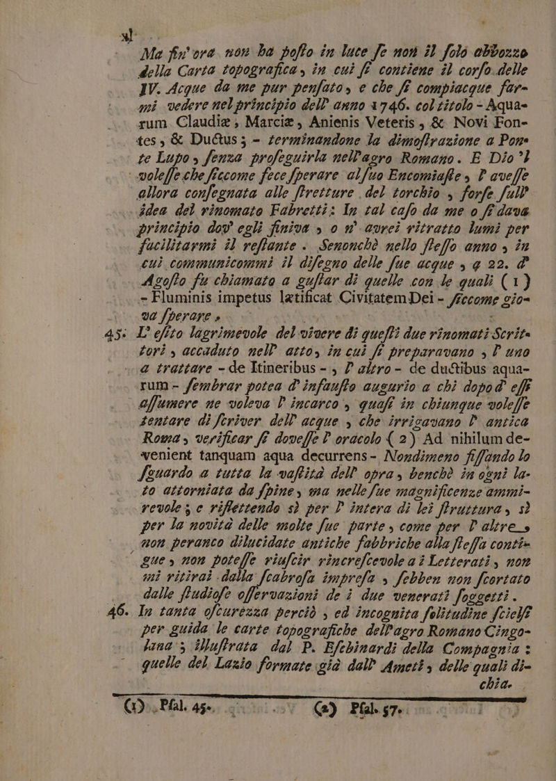 gl, | Ma fr'ore non ha poffo in luce Je nor il foli ebbozzo della Carta topografica, în cui fé contiene il corfo delle IV. Acque da me pur penfato» e che ff compiacque far- mi vedere nelprincipio dell'anno 1746. col titolo - Aqua= rum. Claudia; Marcia, Anienis Veteris, &amp; Novi Fon- tess &amp; DuQus; - serminandone la dimofirazione a Pome te Lupo &gt; fenza profezuirla nel’acro Romano. E Dio’) .voleffe.che ficcome fece fperare alfuo Encomiafte , P aveffe allora confegnata alle ffretture del torchio &gt; forfe full’ idea del rinomato Fabretti: In tal cafo da me o fi dava | principio dov egli finiva &gt;» 0 n° avrei ritratto lumi per fucilitarmi il reffante è: Senonchè nello fteffo anno &gt; in cuì communicommi il difegno delle fue acque &gt;, e 22. d° Asofîo fu chiamato a guffar di quelle con de quali (1) = Fluminis impetus latificat Civitatem Dei - /recome gio- | v2fperane e | È 45: L efito lagrimevole del vivere di quefli due rinomati Scrite torì » accaduto nel atto, în cui fi preparavano , P uno a trattare - de Itineribus - ) 7 a/fro- de du&amp;ibus aqua- rum- fembrar potea d' infaufto augurio a chi dopo@ effi affumere ne voleva P incarco» quefi in chiunque voleffe sentare di feriver dell acque y che irricavano È antica Roma, verificar fi doveffe P oracolo ( 2) Ad nihilum de- “venient tanquam aqua decurrens- Nozdimeno fiffando lo Szuardo a tutta la vaftità dell opra, benchè in ogni la- to attorniata da fpiney na nelle Sue maonificenze ammi- vevolez e riflettendo sì per D intera di lei Pfrruttura, sì per la novità delle molte fue parte come per Poltres. non peranco dilucidate antiche fabbriche ala feffa conti» — gue non potefle viufcir rincrefcevole a è Letterati, non mi vitivai dalla fcabrofa imprefa » febben non fcortato |_ dalle ftudiofe offervazioni de è due venerati foggetti . 46. In tanta ofturezza perciò ; ed incognita folitudine fcielf per guida le carte topografiche dell'agro Romano Cingo- lana 5 iNuffrata dal P. Efebinardi della Compagnia * quelle del. Lazio formate già dall Ameti &gt; delle quali di- V. | chia. ta TG